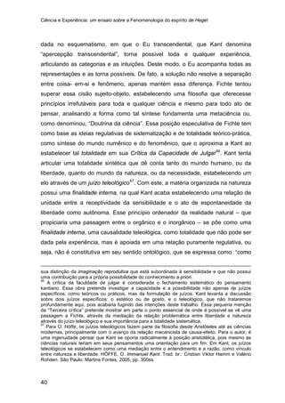 Ciência e Experiência: um ensaio sobre a Fenomenologia do espírito de Hegel
40
dada no esquematismo, em que o Eu transcendental, que Kant denomina
“apercepção transcendental”, torna possível toda e qualquer experiência,
articulando as categorias e as intuições. Deste modo, o Eu acompanha todas as
representações e as torna possíveis. De fato, a solução não resolve a separação
entre coisa- em-si e fenômeno, apenas mantém essa diferença. Fichte tentou
superar essa cisão sujeito-objeto, estabelecendo uma filosofia que oferecesse
princípios irrefutáveis para toda e qualquer ciência e mesmo para todo ato de
pensar, analisando a forma como tal síntese fundamenta uma metaciência ou,
como denominou, “Doutrina da ciência”. Essa posição especulativa de Fichte tem
como base as ideias regulativas de sistematização e de totalidade teórico-prática,
como síntese do mundo numênico e do fenomênico, que o aproxima a Kant ao
estabelecer tal totalidade em sua Crítica da Capacidade de Julgar46
. Kant tenta
articular uma totalidade sintética que dê conta tanto do mundo humano, ou da
liberdade, quanto do mundo da natureza, ou da necessidade, estabelecendo um
elo através de um juízo teleológico47
sua distinção da imaginação reprodutiva que está subordinada à sensibilidade e que não possui
uma contribuição para a própria possibilidade do conhecimento a priori.
. Com este, a matéria organizada na natureza
possui uma finalidade interna, na qual Kant acaba estabelecendo uma relação de
unidade entre a receptividade da sensibilidade e o ato de espontaneidade da
liberdade como autônoma. Esse princípio ordenador da realidade natural – que
propiciaria uma passagem entre o orgânico e o inorgânico – se põe como uma
finalidade interna, uma causalidade teleológica, como totalidade que não pode ser
dada pela experiência, mas é apoiada em uma relação puramente regulativa, ou
seja, não é constitutiva em seu sentido ontológico, que se expressa como: “como
46
A crítica da faculdade de julgar é considerada o fechamento sistemático do pensamento
kantiano. Essa obra pretende investigar a capacidade e a possibilidade não apenas de juízos
específicos, como teóricos ou práticos, mas da formulação de juízos. Kant levanta a discussão
sobre dois juízos específicos: o estético ou de gosto, e o teleológico, que não trataremos
profundamente aqui, pois acabaria fugindo das intenções deste trabalho. Essa pequena menção
da “Terceira crítica” pretende mostrar em parte o ponto essencial de onde é possível se vê uma
passagem a Fichte, através da mediação da relação problemática entre liberdade e natureza
através do juízo teleológico e sua importância para a totalidade sistemática.
47
Para O. Höffe, os juízos teleológicos fazem parte da filosofia desde Aristóteles até as ciências
modernas, principalmente com o avanço da relação mecanicista de causa-efeito. Para o autor, é
uma ingenuidade pensar que Kant se oporia radicalmente à posição aristotélica, pois mesmo as
ciências naturais teriam em seus pensamentos uma orientação para um fim. Em Kant, os juízos
teleológicos se estabelecem como uma mediação entre o entendimento e a razão, como vínculo
entre natureza e liberdade. HÖFFE, O. Immanuel Kant. Trad. br.: Cristian Viktor Hamm e Valério
Rohden. São Paulo: Martins Fontes, 2005, pp. 300ss.
 