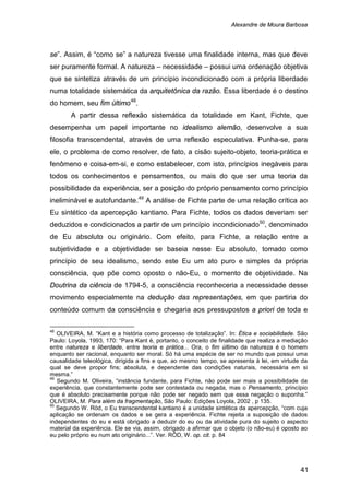 Alexandre de Moura Barbosa
41
se”. Assim, é “como se” a natureza tivesse uma finalidade interna, mas que deve
ser puramente formal. A natureza – necessidade – possui uma ordenação objetiva
que se sintetiza através de um princípio incondicionado com a própria liberdade
numa totalidade sistemática da arquitetônica da razão. Essa liberdade é o destino
do homem, seu fim último48
A partir dessa reflexão sistemática da totalidade em Kant, Fichte, que
desempenha um papel importante no idealismo alemão, desenvolve a sua
filosofia transcendental, através de uma reflexão especulativa. Punha-se, para
ele, o problema de como resolver, de fato, a cisão sujeito-objeto, teoria-prática e
fenômeno e coisa-em-si, e como estabelecer, com isto, princípios inegáveis para
todos os conhecimentos e pensamentos, ou mais do que ser uma teoria da
possibilidade da experiência, ser a posição do próprio pensamento como princípio
ineliminável e autofundante.
.
49
A análise de Fichte parte de uma relação crítica ao
Eu sintético da apercepção kantiano. Para Fichte, todos os dados deveriam ser
deduzidos e condicionados a partir de um princípio incondicionado50
48
OLIVEIRA, M. “Kant e a história como processo de totalização”. In: Ética e sociabilidade. São
Paulo: Loyola, 1993, 170: “Para Kant é, portanto, o conceito de finalidade que realiza a mediação
entre natureza e liberdade, entre teoria e prática... Ora, o fim último da natureza é o homem
enquanto ser racional, enquanto ser moral. Só há uma espécie de ser no mundo que possui uma
causalidade teleológica, dirigida a fins e que, ao mesmo tempo, se apresenta à lei, em virtude da
qual se deve propor fins; absoluta, e dependente das condições naturais, necessária em si
mesma.”
, denominado
de Eu absoluto ou originário. Com efeito, para Fichte, a relação entre a
subjetividade e a objetividade se baseia nesse Eu absoluto, tomado como
princípio de seu idealismo, sendo este Eu um ato puro e simples da própria
consciência, que põe como oposto o não-Eu, o momento de objetividade. Na
Doutrina da ciência de 1794-5, a consciência reconheceria a necessidade desse
movimento especialmente na dedução das representações, em que partiria do
conteúdo comum da consciência e chegaria aos pressupostos a priori de toda e
49
Segundo M. Oliveira, “instância fundante, para Fichte, não pode ser mais a possibilidade da
experiência, que constantemente pode ser contestada ou negada, mas o Pensamento, princípio
que é absoluto precisamente porque não pode ser negado sem que essa negação o suponha.”
OLIVEIRA, M. Para além da fragmentação, São Paulo: Edições Loyola, 2002 , p 135.
50
Segundo W. Röd, o Eu transcendental kantiano é a unidade sintética da apercepção, “com cuja
aplicação se ordenam os dados e se gera a experiência. Fichte rejeita a suposição de dados
independentes do eu e está obrigado a deduzir do eu ou da atividade pura do sujeito o aspecto
material da experiência. Ele se via, assim, obrigado a afirmar que o objeto (o não-eu) é oposto ao
eu pelo próprio eu num ato originário...”. Ver. RÖD, W. op. cit. p. 84
 