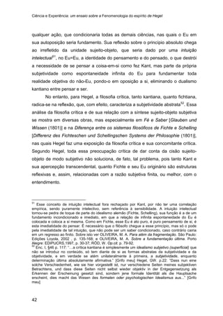 Ciência e Experiência: um ensaio sobre a Fenomenologia do espírito de Hegel
42
qualquer ação, que condicionaria todas as demais ciências, nas quais o Eu em
sua autoposição seria fundamento. Sua reflexão sobre o princípio absoluto chega
ao irrefletido da unidade sujeito-objeto, que seria dado por uma intuição
intelectual51
No entanto, para Hegel, a filosofia crítica, tanto kantiana, quanto fichtiana,
radica-se na reflexão, que, com efeito, caracteriza a subjetividade abstrata
, no Eu=Eu, a identidade do pensamento e do pensado, o que destrói
a necessidade de se pensar a coisa-em-si como fez Kant, mas parte da própria
subjetividade como espontaneidade infinita do Eu para fundamentar toda
realidade objetiva do não-Eu, pondo-o em oposição a si, eliminando o dualismo
kantiano entre pensar e ser.
52
51
Esse conceito de intuição intelectual fora rechaçado por Kant, por não ter uma correlação
empírica, sendo puramente intelectivo, sem referência à sensibilidade. A intuição intelectual
tornou-se pedra de toque de parte do idealismo alemão (Fichte, Schelling), sua função é a de um
fundamento incondicionado e imediato, em que a relação de infinita espontaneidade do Eu é
colocada e coloca a si mesma. Como em Fichte, esse Eu é ato puro, é puro pensamento de si, é
esta imediatidade do pensar. É necessário que o filósofo chegue a esse princípio, mas só o pode
pela imediatidade de tal intuição, que não pode ser um saber condicionado, caso contrário cairia
em um regresso ao finito. Sobre isto ver OLIVEIRA, M. A. Para além da fragmentação. São Paulo:
Edições Loyola, 2002 , p. 135-168; e OLIVEIRA, M. A. Sobre a fundamentação última. Porto
Alegre: EDIPUCRS,1997, p. 30-37; RÖD, W. Op.cit. p. 79-92.
. Essa
análise da filosofia crítica e de sua relação com a síntese sujeito-objeto subjetiva
se mostra em diversas obras, mas especialmente em Fé e Saber [Glauben und
Wissen (1801)] e na Diferença entre os sistemas filosóficos de Fichte e Schelling
[Differenz des Fichteschen und Schellingschen Systems der Philosophie (1801)],
nas quais Hegel faz uma exposição da filosofia crítica e sua concomitante crítica.
Segundo Hegel, toda essa preocupação crítica de dar conta da cisão sujeito-
objeto de modo subjetivo não soluciona, de fato, tal problema, pois tanto Kant e
sua apercepção transcendental, quanto Fichte e seu Eu originário são estruturas
reflexivas e, assim, relacionadas com a razão subjetiva finita, ou melhor, com o
entendimento.
52
Enc. I, §46 p. 117: “…a crítica kantiana é simplesmente um idealismo subjetivo (superficial) que
não se introduz no conteúdo, só tem diante de si as formas abstratas da subjetividade e da
objetividade, e em verdade se atém unilateralmente à primeira, a subjetividade, enquanto
determinação última absolutamente afirmativa.” [Grifo meu] Hegel, GW. p.22: “Dass nun eine
solche Verschiedenheit, wie sie hier vorgestellt ist, nur verschiedene Seiten meines subjektiven
Betrachtens, und dass diese Seiten nicht selbst wieder objektiv in der Entgegensetzung als
Erkennen der Erscheinung gesetzt sind, sondern jene formale Identität als die Hauptsache
erscheint, dies macht das Wesen des formalen oder psychologischen Idealismus aus...” [Grifo
meu]
 