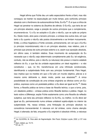 Alexandre de Moura Barbosa
43
Hegel afirma que Fichte deu um salto especulativo frente a Kant, mas não
conseguiu se manter na especulação por muito tempo, pois confundiu princípio
absoluto com o fenômeno da autoconsciência finita, Eu=Eu53
. É aí que a crítica de
Hegel vai penetrar no sistema da Doutrina da ciência. O Eu=Eu, que teria de ser
um princípio absoluto, exige a posição de outros princípios que o complemente,
enumerando-os: 1) o Eu se autopõe e 2) põe o não-Eu, que se opõe ao próprio
Eu. Deste modo, abre para o terceiro princípio, a síntese dos outros dois, em que
tanto o Eu quanto o não-Eu são postos divisivelmente e se limitam mutuamente.
Então, a crítica hegeliana a Fichte consiste, primeiramente, em ver que o Eu=Eu
(o princípio incondicionado) não é um princípio absoluto, mas relativo, pois é
princípio que precisa de outro princípio externo a si, assim sua oposição absoluta,
em último caso, é também relativa. Esse movimento de autoposição do Eu
necessita que o não-Eu seja determinado completamente pelo Eu; tal exigência,
contudo, não se efetiva, pois o não-Eu (a natureza) não possui o mesmo estatuto
reflexivo do Eu, o que faz da unidade especulativa um ideal regulativo – e não
constitutivo – que, no fim, transforma-se em uma infinitude condicionada,
identificando a subjetividade finita com seu princípio fundamental. Para Hegel,
isso implica que na medida em que o EU põe um mundo objetivo, põe-se a si
mesmo como deficiente e, deste modo, perde sua absolutez54
. A única
possibilidade da constituição de uma síntese originária se oferece como um Eu-
prático, expresso como um postulado prático: o Eu deve ser igual ao Eu 55
53
Ver OLIVEIRA, M. Para além da fragmentação. São Paulo: Edições Loyola, 2002. p.137 nota
28.
. Desta
forma, a filosofia prática se torna a base da filosofia teórica, o que a torna, pois,
um idealismo prático – síntese prática entre filosofia teórica e prática. Hegel, no
texto sobre a Diferença, expõe Fichte exatamente como uma filosofia da reflexão
subjetiva, que teria seu princípio reflexivo no Eu=Eu, ou melhor, no Eu deve ser
igual ao Eu, permanecendo numa síntese unilateral sujeito-objeto no interior da
subjetividade. Há, nessa síntese, uma finitização do princípio absoluto na
consciência transcendental. A natureza em tal síntese, como chama atenção
Hegel, é alienada; de fato, enquanto o Eu originário é absoluto infinito, a natureza
54
Idem, ibidem, pp. 72-74.
55
Dif. pp. 77.
 