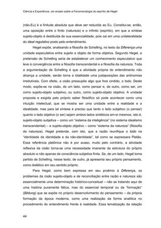 Ciência e Experiência: um ensaio sobre a Fenomenologia do espírito de Hegel
44
(não-Eu) é a finitude absoluta que deve ser reduzida ao Eu. Constitui-se, então,
uma oposição entre o finito (natureza) e o infinito (espírito), em que a síntese
sujeito-objeto é destituída de sua essencialidade, pois cai em uma unilateralidade
do ideal regulativo posto pelo entendimento.
Hegel expõe, analisando a filosofia de Schelling, no texto da Diferença uma
unidade especulativa entre sujeito e objeto de forma objetiva. Segundo Hegel, a
pretensão de Schelling seria de estabelecer um conhecimento especulativo que
leve à convergência entre a filosofia transcendental e a filosofia da natureza. Toda
a argumentação de Schelling é que a atividade própria do entendimento não
alcança a unidade, senão torna a totalidade uma justaposições das antinomias
irredutíveis. Com efeito, a cisão pressupõe algo que fora cindido, o todo. Deste
modo, expõe-se na cisão, de um lado, como pensar e, de outro, como ser, um
como sujeito-objeto subjetivo, ou outro, como sujeito-objeto objetivo. A unidade
proposta e exigida pelo próprio saber filosófico só pode acontecer como uma
intuição intelectual, que se mostra ser uma unidade entre a realidade e a
idealidade, mas para tal síntese é preciso que tanto o lado subjetivo (o pensar)
quanto o lado objetivo (o ser) sejam ambos lados sintéticos em-si mesmos, isto é,
sujeito-objeto subjetiva – como um “sistema da inteligência” (no sistema idealismo
transcendental) – e sujeito-objeto objetivo – como “sistema da natureza” (filosofia
da natureza). Hegel pretende, com isto, que a razão reunifique o todo na
“identidade da identidade e da não-identidade”, tal como se expressara Platão.
Essa referência platônica não é por acaso, muito pelo contrário, a atividade
reflexiva da cisão torna-se uma necessidade imanente da estrutura do próprio
absoluto e não apenas da consciência subjetiva finita. Se, de um lado, Hegel toma
partido de Schelling, nesse texto, de outro, já apresenta seu próprio pensamento,
como dialético em seu sentido próprio.
Para Hegel, como bem expressa em seu proêmio à Diferença, os
problemas da cisão sujeito-objeto e de reconciliação entre razão e natureza são
essencialmente uma determinação histórico-conceitual – não se tratando aqui de
uma história puramente fática, mas do essencial temporal ou da “formação”
(Bildung) que se expõe no próprio desenvolvimento do pensamento – da própria
formação da época moderna, como uma realização da forma analítica no
procedimento do entendimento frente à realidade. Essa tematização da relação
 