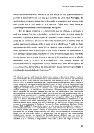 Alexandre de Moura Barbosa
45
entre o desenvolvimento da filosofia e de sua época é o que posteriormente vai
permitir o desenvolvimento em seu pensamento de uma nova formação, do
surgimento de uma nova época, como destruição e negação de sua anterior, mas
que guarde em si sua essência, sua verdade. Sobre essa nova formação
explanará posteriormente na Fenomenologia do espírito.
Em tal época moderna, o entendimento que se efetivou e conduziu a
realidade a oposições fixas – de um lado, subjetividade, entendimento e teoria, de
outro lado, objetividade, razão e prática – evidenciou-se na filosofia crítica como o
ápice de tal separação, em que se tornando imperscrutável o abismo entre as
partes, assim como a relação entre a coisa-em-si e o fenômeno. A cisão é o fator
preponderante da formação dessa época moderna, que se evidencia não só de
forma epistêmica como sujeito-objeto, o que marca o domínio do entendimento e
suas contraposições rígidas, mas também como problemas objetivos da realidade
de sua época, sobre a qual emerge o pensamento hegeliano: como a relação
conflituosa entre “o indivíduo e a sociabilidade”, uma questão advinda da
revolução francesa e seu problema político, moral e ético, além da insurgência da
economia política como “chave de compreensão” dessa mesma fragmentação e
individuação da sociedade civil (burguesa)56
56
A leitura da Lukács a partir dos textos de juventude procura fundamentar a dialética hegeliana
não em um simples desenvolvimento teórico do idealismo alemão, mas tomar de fato a realidade
atual de sua época como ponto de vista necessário para elaboração de seu sistema. RÖD, W.
Op.cit. p. 79-92. A leitura de Bourgeois sobre o desenvolvimento do pensamento político hegeliano
mostra exatamente que essa reconciliação (Versöhnung) no plano teórico é consequência das
relações políticas que advêm essencialmente das dos ensejos práticos, da reconciliação da polis
antiga com o indivíduo moderno, ou do substrato com o sujeito. Ver. BOURGEOIS, B. La pensée
politique de Hegel, p.147s. Essa mesma argumentação é retomada por M. Oliveira em seu texto
Leitura hegeliana da revolução francesa, em que trata da racionalização das contradições
decorrentes dos momentos pós-revolucionários, em que tenta descobrir numa leitura da história
universal desse acontecimento a relação problemática entre sociabilidade e as liberdades
individuais, ou melhor, entre o estado e o indivíduo no campo político-prático. Para M. Oliveira,
essa cisão entre a objetividade e a subjetividade é uma característica da modernidade, e da
redução unilateral duma única determinação, que é a da subjetividade em contraposição à
realidade objetiva, assim como a cisão entre o dever-ser e o ser (do ponto de vista prático). Ver
Oliveira, M. Leitura Hegeliana da Revolução Francesa. In: Ética e sociabilidade. São Paulo: Edição
Loyola, 1993, pp.227-247. Segundo E. Aquino, “a emergência da sociedade civil-burguesa na
modernidade desenvolve-se, no plano histórico, como uma determinação dissolutora, destrutiva,
das antigas formas mais simples, naturais e homogêneas de sociedade. Esta sua natureza
dissolutora tem um alcance filosófico-histórico mais amplo na compreensão da modernidade por
Hegel, pois tal dissolução realiza, no afastamento que ela promove das determinações
imediatamente naturais, um trabalho de formação cultural (Bildung) que, por meio do
desenvolvimento negativo da particularidade, tem em vista o próprio desenvolvimento universal”.
AQUINO, J. E. F. Diferença e singularidade: notas sobre a crítica de Hegel a Spinoza. In.:
.
 