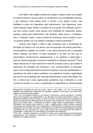 Ciência e Experiência: um ensaio sobre a Fenomenologia do espírito de Hegel
46
Com efeito, toda relação cindida entre sujeito e objeto é antes uma relação
de cisão do homem e de sua cultura, ou do absoluto e sua manifestação histórica,
o que implicaria numa quebra entre o homem e seu próprio mundo, cuja
totalidade é posta em fragmentos pelo entendimento. Tais fragmentos, como
chama atenção Hegel, tendem a constituir com as partes uma totalidade, pois é o
que fora outrora; porém, seria apenas uma totalidade de fragmentos, partes,
pedaços, postos pelo entendimento, não atingindo, dessa forma, o Verdadeiro,
isto é, o Absoluto. Assim, o todo se perde em antinomias entre as partes, já que
“os opostos perdem sua viva relação e interação e cobram autonomia”57
Todavia, para Hegel, a cisão é algo necessário para a constituição da
formação do homem e de sua época; sem tal separação não seriam possíveis a
autoconsciência subjetiva do homem e seu desenvolvimento para a liberdade
efetiva. Destarte, ele afirma: “a cisão necessária é um fator da vida, que se
autoconfigura contrapondo-se perpetuamente, e só mediante a restauração a
partir da máxima separação é possível a totalidade na vitalidade suprema”.
.
58
Philosophica, Faculdade de Letras de Lisboa, Lisboa, nº 28, 2006 p. 111. Ver: O pensamento
hegeliano está diretamente mergulhado nas questões urgentes da sua época, como bem notou
Lukacs e com ele todos aqui citados.
Para
Hegel, trata-se de um fator essencial e imanente à própria cultura, que constitui a
experiência de formação dos indivíduos e seu reconhecimento na liberdade,
assim como o desenvolvimento imanente do absoluto e de suas manifestações. A
experiência de cisão é parte constitutiva da experiência humana, negatividade
que teria de ser sintetizada não mais pelo Entendimento, porém pela Razão. Por
fim, a síntese não é mais sujeito-objeto epistêmica, mas a liberdade e a vida
concreta do espírito, é aí que a consideração da experiência na Fenomenologia
57
Dif. p. 20: “los opuestos pierden su viva relación e interacción y cobran autonomía”. A respeito
dessa crítica hegeliana da fragmentação e da alienação promovida pela filosofia moderna, em
especial as filosofias de Kant e Fichte, no interior da cultura, é possível verificar a necessidade de
passar por esta etapa de desenvolvimento do espírito, pois só assim ele se pode encontrar em e
para-si. Nos textos sobre a “Diferença do sistema”, Hegel refere-se positivamente a Bildung
(formação), como espírito cuja verdade é o “todo”, e negativamente a Kultur (cultura), enquanto
uma posição atual da experiência com a separação e a fragmentação. É necessária uma formação
especulativa que se efetive na cultura. Como expressa no prefácio da Fenomenologia do espírito,
a efetivação de uma vida plena, em que a cisão constitui seu mais efetivo fator de unidade na
singularidade, contrapondo-se à cisão estática e fixa dessa vida substancial.
58
Dif. p.20: “...escisión necesaria es un factor de la vida, que se autoconfigura contraponiéndose
perpetuamente, sólo mediante la restauración a partir de la máxima separación es posible la
totalidad en la vitalidad suprema.”
 
