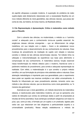 Alexandre de Moura Barbosa
47
do espírito ultrapassa a posição moderna. A superação do problema da cisão
sujeito-objeto está diretamente relacionada com a necessidade filosófica de um
novo método diferente do more geométrico, das ciências naturais, que possa dar
conta da vida, da história, da Coisa mesma, da Realidade efetiva.
1.3 Da Representação à Apresentação: Crítica à matemática como método
para a Filosofia
Com o advento das ciências, na modernidade, o método ou o “caminho
correto” e adequado para o conhecimento tornou-se questão essencial. As
exigências dessas ciências emergentes – que se diferenciaram da antiga
metafísica, em sua relação com o objeto – foram a de estabelecer novos
procedimentos para o desenvolvimento de seu conhecimento da natureza. Essa
mudança de procedimento de mediação do sujeito com relação à natureza
constitui o método de tais ciências denominadas naturais. Tal método tinha na
utilização e instrumentalização da experiência sua base para aferimento e
comprovação de seu conhecimento. A matemática exerceu função essencial
nessa transformação do método clássico para o moderno, fixando-se como o
parâmetro metódico do procedimento, para correta e adequada representação da
realidade. Com efeito, a matematização é o que constitui o próprio método
científico, em sua formulação de princípios e leis abstratas sobre a natureza. Essa
abstração metodológica é importante para sua generalidade, pois o experimento
deve poder ser repetido nas mesmas condições e ser válido universalmente. A
filosofia foi influenciada por esse procedimento abstrato, tomando como seu
método o das ciências naturais, que se denominou como more geometrico, ou “à
maneira dos geômetras”.
Assinala-se que o more geométrico, um método decorrente da matemática
clássica, é reestruturado pela matemática moderna, em que se apresenta uma
cadeia de deduções que conduz às sentenças dadas a partir de proposições já
intuídas de forma axiomática. Suas sentenças constituem silogismos com base no
juízo, que, como já visto, é formado por um sujeito e um predicado, ligados pelo
verbo ser, que relacionam em tais silogismos a particularidade (sujeito) e a
universalidade (predicado). Nessa relação estabelece-se o método de
 