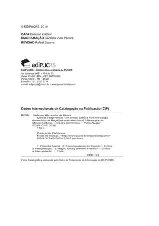 © EDIPUCRS, 2010
CAPA Deborah Cattani
DIAGRAMAÇÃO Gabriela Viale Pereira
REVISÃO Rafael Saraiva
Dados Internacionais de Catalogação na Publicação (CIP)
Ficha Catalográfica elaborada pelo Setor de Tratamento da Informação da BC-PUCRS.
EDIPUCRS – Editora Universitária da PUCRS
Av. Ipiranga, 6681 – Prédio 33
Caixa Postal 1429 – CEP 90619-900
Porto Alegre – RS – Brasil
Fone/fax: (51) 3320 3711
e-mail: edipucrs@pucrs.br - www.pucrs.br/edipucrs
B238c Barbosa, Alexandre de Moura
	 	 Ciência e experiência : um ensaio sobre a Fenomenologia 	
	 do espírito de Hegel [recurso eletrônico] / Alexandre de
	 Moura Barbosa. – Dados eletrônicos. – Porto Alegre :
	 EDIPUCRS, 2010.
	 154 p.
		 Publicação Eletrônica.
		 Modo de Acesso: <http://www.pucrs.br/orgaos/edipucrs/>
		 ISBN: 978-85-7430- 970-5 (on-line)
		 1. Filosofia Alemã. 2. Fenomenologia do Espírito – Crítica 	
	 e Interpretação. 3. Hegel, Georg Wilhelm Friedrich – Crítica 	
	 e Interpretação. I. Título.
						 CDD 193
 