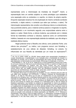 Ciência e Experiência: um ensaio sobre a Fenomenologia do espírito de Hegel
50
representada como a interiorização da imediatez da intuição66
Hegel pretende tornar a filosofia uma ciência, como pretendia Fichte, uma
ciência dos princípios
. Assim, a
representação teria um sentido subjetivo ou ainda psicológico que estabelece
uma separação entre os conteúdos e o espírito, no interior do próprio espírito.
Enquanto separação recíproca há uma duplicação do mesmo conteúdo (conteúdo
conhecido, o objeto externo, e conteúdo que sabe que conhece, o saber). Tal
interiorização representativa não constitui uma diferença interna no entendimento,
mas puramente externa, pois o material continua passivo e imaginado no espírito,
correspondendo a um movimento segundo uma reciprocidade externa entre o
objeto e o saber. Desta forma, a ciência moderna, que pretende com o método
formal da matemática conhecer a natureza, expõe-se como um conhecimento
inefetivo, baseado em uma representação abstrata da realidade, que não atinge a
realidade efetiva mesma.
67
, ou melhor, num programa comum com Schelling, o
estabelecimento de uma ciência do Absoluto. Schelling, no entanto, foi
influenciado em sua filosofia da identidade por um modo do espinosismo68
66
Ver. Enc III, §446 a §468, pp. 225-262. Nessa relação entre representação (Vorstellung) e
intuição (Anschauung), a representação é uma mediação entre a imediatidade da intuição e a
efetividade do conceito. Há no interior da representação três modos que são distintos, mas se
inter-relacionam: a) interiorização (ou rememoração, Erinnerung); b) imaginação; c) memória.
,
67
PHILONENKO, A.. Op. cit. pp.18-19: “Hegel est sur ce point parfaitement d’accord avec Fichte.
Ils sont aussi d’accod sur l’idée que le savoir philosophique doit être un système et Hegel vers une
conception mathématique du système, bien que Fichte s’oriente vers une conception
mathématique du système et Hegel vers une conception organique; et par système ils entendent,
comme chacun sait, une totalité cohérente, avec ses articulacions précises, ses structures,
gouvernée par l’architectonique, Fichte et Hegel, après Kant, posent comme un principe que la
philosophie doit être une science dans la forme d’un système.”
68
J. Hyppolite afirma haver um espinosismo em Schelling, em que o Absoluto está para além de
todo saber como identidade. Ver HYPPOLITE, J. Gênese e estrutura da Fenomenologia do
espírito, p. 23. Mas W. Röd afirma que há mais um neoplatonismo do que propriamente um
espinosismo em Schelling, pois “a identidade Absoluta parece ter sido concebida não tanto sob a
inspiração da substância de Spinoza, mas do uno de Plotino, que polariza em sujeito e objeto no
pensar do pensar”. RÖD, W. op. cit., p. 110. O problema da relação entre Hegel e Spinoza não
gira em torno apenas do método para a filosofia, se a matemática pode ou não ser método da
metafísica especulativa, mas também do problema da singularidade no interior da substância.
Para Hegel, essa transposição arbitrária do método das ciências naturais para a filosofia provoca
um engessamento da especulação em uma forma abstrata, estática e fixa, acaba por anular as
qualidades singulares dos objetos espirituais. Há diversas leituras sobre essa relação profunda
entre Hegel e Spinoza acerca da singularidade e do método. Sobre essa relação entre Spinoza e
Hegel, ver E. Aquino, que entra em discussão com as argumentações pretendidas por M. Chauí
acerca do singular como pretensão do método espinosiano. Ver AQUINO, J. E. F. “Diferença e
singularidade: notas sobre a crítica de Hegel a Spinoza”. In: Philosophica, Faculdade de letras de
Lisboa, Lisboa, nº 28, (2006), 109-133; CHAUÍ, M. “Espinosa e a essência singular”. In. Cadernos
espinosanos, nº VIII, São Paulo, (2002), 9-41. Também sobre a relação metodológica de Hegel
 