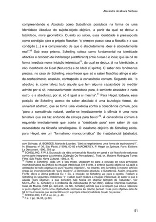 Alexandre de Moura Barbosa
51
compreendendo o Absoluto como Substância postulada na forma de uma
Identidade Absoluta do sujeito-objeto objetiva, a partir da qual se deduz a
totalidade, more geométrico. Quanto ao saber, essa Identidade é pressuposta
como condição para o próprio filosofar: “o primeiro passo para a filosofia e a sua
condição [...] é a compreensão de que o absolutamente ideal é absolutamente
real”.69
Sob esse prisma, Schelling coloca como fundamental na identidade
absoluta o conceito de Indiferença (Indifferenz) entre o real e o ideal, que se dá de
forma imediata numa intuição intelectual70
, da qual se deduz, já na Identidade, a
não Identidade do Real (Natureza) e do Ideal (Espírito). O saber dos fenômenos
precisa, no caso de Schelling, reconhecer que só o saber filosófico atinge o ato-
de-conhecimento absoluto, contraposto à consciência comum. Segundo ele, “o
absoluto é, como talvez todo aquele que tem alguma capacidade de meditar
admite por si só, necessariamente identidade pura, é somente absolutez e nada
outro, e a absolutez, por si, só é igual a si mesma”.71
Para Hegel, todavia, essa
posição de Schelling acerca do saber absoluto é uma tautologia formal, do
universal abstrato, que se torna uma violência contra a consciência comum, pois
“para a consciência natural, confiar-se imediatamente à ciência é uma nova
tentativa que ela faz andando de cabeça para baixo”72
com Spinoza, cf. BORGES, Maria de Lourdes. “Será o hegelianismo uma forma de espinosismo?”.
In: Discurso, nº 30, São Paulo, (1999), 63-85 e MACHEREY, P. Hegel ou Spinoza. Paris: Editions
La Decouvert, 1990, 259 pp.
. À consciência comum é
requerido imediatamente que aceite a “identidade pura” sem saber de sua
necessidade na filosofia schellingiana. O Idealismo objetivo de Schelling cairia,
para Hegel, em um “formalismo monocromático” tão insubstancial (abstrato),
69
SCHELLING, F.W.J. Exposição da idéia universal da filosofia em geral e da filosofia-da-natureza
como parte integrante da primeira. [Coleção Os Pensadores.]. Trad. br.: Rubens Rodrigues Torres
Filho. São Paulo: Nova Cultural, 1989, p. 47.
70
Fichte e Schelling, cada um a seu modo, utilizaram-se para a posição de seus princípios
incondicionados do artifício da intuição intelectual. Em Fichte, a síntese sujeito-objeto se dá após a
abstração de todo objetivo no puro “sujeito originário”, no entanto, em Schelling o mesmo artifício
chega ao incondicionado do “puro objetivo”, a identidade absoluta, a Substância. Assim, enquanto
Fichte eleva à última potência Eu = Eu, a intuição de Schelling vai para o oposto. Restam a
Schelling os seguintes problemas: “(1) saber quem realiza a intuição intelectual; 2) saber o que é
aquele “puro objetivo”, a que Schelling não hesita em chamar também de ‘natureza’”. Ver
MORUJÃO, C. Schelling e o problema da individuação (1792-1809). Lisboa: Imprensa Nacional-
Casa da Moeda, 2004 pp. 245-246. De fato, Schelling admite que é o filósofo que intui e relaciona
o ‘puro objetivo’ como uma objetividade intrínseca ao próprio pensar. Esse puro objetivo está de
tal forma imanente que se identifica com a própria intencionalidade do ato de pensar.
71
SCHELLING, F.W.J. op.cit., p. 49.
72
F.e. I, pp. 34-35, (p.30).
 