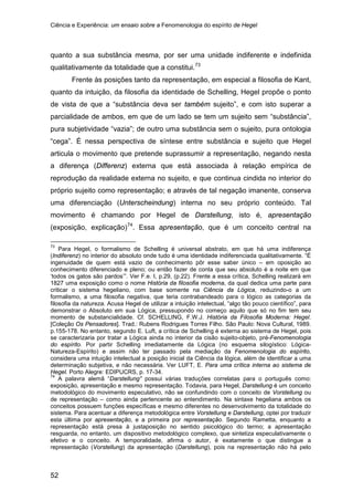 Ciência e Experiência: um ensaio sobre a Fenomenologia do espírito de Hegel
52
quanto a sua substância mesma, por ser uma unidade indiferente e indefinida
qualitativamente da totalidade que a constitui.73
Frente às posições tanto da representação, em especial a filosofia de Kant,
quanto da intuição, da filosofia da identidade de Schelling, Hegel propõe o ponto
de vista de que a “substância deva ser também sujeito”, e com isto superar a
parcialidade de ambos, em que de um lado se tem um sujeito sem “substância”,
pura subjetividade “vazia”; de outro uma substância sem o sujeito, pura ontologia
“cega”. É nessa perspectiva de síntese entre substância e sujeito que Hegel
articula o movimento que pretende suprassumir a representação, negando nesta
a diferença (Differenz) externa que está associada à relação empírica de
reprodução da realidade externa no sujeito, e que continua cindida no interior do
próprio sujeito como representação; e através de tal negação imanente, conserva
uma diferenciação (Unterscheindung) interna no seu próprio conteúdo. Tal
movimento é chamando por Hegel de Darstellung, isto é, apresentação
(exposição, explicação)74
73
Para Hegel, o formalismo de Schelling é universal abstrato, em que há uma indiferença
(Indiferenz) no interior do absoluto onde tudo é uma identidade indiferenciada qualitativamente. “É
ingenuidade de quem está vazio de conhecimento pôr esse saber único – em oposição ao
conhecimento diferenciado e pleno; ou então fazer de conta que seu absoluto é a noite em que
‘todos os gatos são pardos’”. Ver F.e. I, p.29, (p.22). Frente a essa crítica, Schelling realizará em
1827 uma exposição como o nome História da filosofia moderna, da qual dedica uma parte para
criticar o sistema hegeliano, com base somente na Ciência da Lógica, reduzindo-o a um
formalismo, a uma filosofia negativa, que teria contrabandeado para o lógico as categorias da
filosofia da natureza. Acusa Hegel de utilizar a intuição intelectual, “algo tão pouco científico”, para
demonstrar o Absoluto em sua Lógica, pressupondo no começo aquilo que só no fim tem seu
momento de substancialidade. Cf. SCHELLING, F.W.J. História da Filosofia Moderna: Hegel.
[Coleção Os Pensadores]. Trad.: Rubens Rodrigues Torres Filho. São Paulo: Nova Cultural, 1989.
p.155-178. No entanto, segundo E. Luft, a crítica de Schelling é externa ao sistema de Hegel, pois
se caracterizaria por tratar a Lógica ainda no interior da cisão sujeito-objeto, pré-Fenomenologia
do espírito. Por partir Schelling imediatamente da Lógica (no esquema silogístico: Lógica-
Natureza-Espírito) e assim não ter passado pela mediação da Fenomenologia do espírito,
considera uma intuição intelectual a posição inicial da Ciência da lógica, além de identificar a uma
determinação subjetiva, e não necessária. Ver LUFT, E. Para uma crítica interna ao sistema de
Hegel. Porto Alegre: EDIPUCRS, p. 17-34.
. Essa apresentação, que é um conceito central na
74
A palavra alemã “Darstellung” possui várias traduções correlatas para o português como:
exposição, apresentação e mesmo representação. Todavia, para Hegel, Darstellung é um conceito
metodológico do movimento especulativo, não se confundindo com o conceito de Vorstellung ou
de representação – como ainda pertencente ao entendimento. Na sintaxe hegeliana ambos os
conceitos possuem funções específicas e mesmo diferentes no desenvolvimento da totalidade do
sistema. Para acentuar a diferença metodológica entre Vorstellung e Darstellung, optei por traduzir
esta última por apresentação, e a primeira por representação. Segundo Rametta, enquanto a
representação está presa à justaposição no sentido psicológico do termo; a apresentação
resguarda, no entanto, um dispositivo metodológico complexo, que sintetiza especulativamente o
efetivo e o conceito. A temporalidade, afirma o autor, é exatamente o que distingue a
representação (Vorstellung) da apresentação (Darstellung), pois na representação não há pelo
 