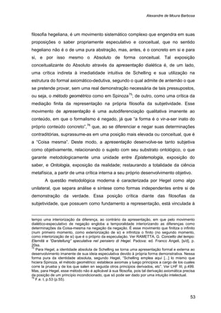 Alexandre de Moura Barbosa
53
filosofia hegeliana, é um movimento sistemático complexo que engendra em suas
proposições o saber propriamente especulativo e conceitual, que no sentido
hegeliano não é o de uma pura abstração, mas, antes, é o concreto em si e para
si, e por isso mesmo o Absoluto de forma conceitual. Tal exposição
conceitualizante do Absoluto através da apresentação dialética é, de um lado,
uma crítica indireta à imediatidade intuitiva de Schelling e sua utilização na
estrutura do formal axiomático-dedutiva, segundo o qual admite de antemão o que
se pretende provar, sem uma real demonstração necessária de tais pressupostos,
ou seja, o método geométrico como em Spinoza75
; de outro, como uma crítica da
mediação finita da representação na própria filosofia da subjetividade. Esse
movimento de apresentação é uma autodiferenciação qualitativa imanente ao
conteúdo, em que o formalismo é negado, já que “a forma é o vir-a-ser inato do
próprio conteúdo concreto”,76
A questão metodológica moderna é caracterizada por Hegel como algo
unilateral, que separa análise e síntese como formas independentes entre si de
demonstração da verdade. Essa posição crítica diante das filosofias da
subjetividade, que possuem como fundamento a representação, está vinculada à
que, ao se diferenciar e negar suas determinações
contraditórias, suprassume-as em uma posição mais elevada ou conceitual, que é
a “Coisa mesma”. Deste modo, a apresentação desenvolve-se tanto subjetiva
como objetivamente, relacionando o sujeito com seu substrato ontológico, o que
garante metodologicamente uma unidade entre Epistemologia, exposição do
saber, e Ontologia, exposição da realidade; restaurando a totalidade da ciência
metafísica, a partir de uma crítica interna a seu próprio desenvolvimento objetivo.
tempo uma interiorização da diferença, ao contrário da apresentação, em que pelo movimento
dialético-especulativo de negação engloba a temporalidade interiorizando as diferenças como
determinações da Coisa-mesma na negação da negação. É esse movimento que finitiza o infinito
(num primeiro momento, como exteriorização de si) e infinitiza o finito (no segundo momento,
como interiorização de si) que é o próprio da especulação. Ver RAMETTA, G. Concetto del tempo:
Eternitá e “Darstellung” speculativa nel pensiero di Hegel. Padova: ed. Franco Angeli, [s/d], p.
20ss.
75
Para Hegel, a identidade absoluta de Schelling se torna uma apresentação formal e externa ao
desenvolvimento imanente de sua ideia especulativa devido à própria forma demonstrativa. Nessa
forma pura da identidade absoluta, segundo Hegel, “Schelling emplea aquí [...] lo mismo que
hiciera Spinoza, el método geométrico: establece axiomas y luego principios a cargo de los cuales
corre la prueba y de los que salen en seguida otros principios derivados, etc”. Ver LHF III, p.499.
Mas, para Hegel, esse método não é aplicável à sua filosofia, pois tal derivação axiomática precisa
da posição de um princípio incondicionado, que só pode ser dado por uma intuição intelectual.
76
F.e. I, p.53 (p.55).
 