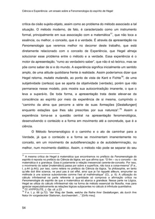 Ciência e Experiência: um ensaio sobre a Fenomenologia do espírito de Hegel
54
crítica da cisão sujeito-objeto, assim como ao problema do método associado a tal
situação. O método moderno, de fato, é caracterizado como um instrumento
formal, principalmente em sua associação com a matemática77
, que não toca a
essência, ou melhor, o conceito, que é a verdade. É através da apresentação na
Fenomenologia que veremos melhor no decorrer deste trabalho, que está
diretamente relacionado com o conceito de Experiência, que Hegel almeja
solucionar esse problema entre o método e a verdade. Essa experiência é o
motor da apresentação, “rumo ao verdadeiro saber”, que não é só teórico, mas se
põe como saber de si e do mundo. A experiência significa inicialmente um sentido
amplo, de uma atitude quotidiana frente à realidade. Assim poderíamos dizer que
Hegel retorna, mutatis mutandis, ao ponto de vista de Kant e Fichte78
, de uma
subjetividade (certeza) que se aparta da objetividade (verdade), porém que não
permanece nesse modelo, pois mostra sua autocontradição imanente, o que o
leva a superá-lo. De toda forma, a apresentação trata deste elevar-se da
consciência ao espírito por meio da experiência de si mesma, cumprindo o
“caminho da alma que percorre a série de suas formações [Gestaltungen]
enquanto estações que lhes são prescritas por sua natureza”.79
O Método fenomenológico é o caminho e o ato de caminhar para a
Verdade, já que o conteúdo e a forma se movimentam imanentemente no
conceito, em um movimento de autodiferenciação a de autodeterminação, ou
melhor, num movimento dialético. Assim, o método não pode se separar do seu
Assim a
experiência torna-se a questão central na apresentação fenomenológica,
desenvolvendo o conteúdo e a forma em movimento até a concretude, que é a
ciência.
77
A mesma crítica de Hegel à matemática que encontramos no prefácio da Fenomenologia do
espírito é reposta no prefácio da Ciência da lógica, em que afirma que: “O fim – ou o conceito – da
matemática é a grandeza. Essa é justamente a relação inessencial carente-de-conceito. Por isso,
o movimento do saber [matemático] passa por sobre a superfície, não toca a coisa-mesma” (F.e.,
I, p.44 (p.44)); por isso, como reitera no prefácio da Ciência da lógica, “la philosophie, en tanto
qu’elle doit être science, ne peut pas à cet effet, ainsi que je l’ai rappelé ailleurs, emprunter sa
méthode à une science subordonnée comme l’est al mathématique” (CL. p. 6). A utilização do
cálculo infinitesimal na parte referente à quantidade só comprova a afirmação crítica na
Fenomenologia do espírito de que a matemática só abarca a grandeza. Nessa parte na Lógica,
Hegel se utiliza do cálculo infinitesimal não na forma de método essencial da filosofia, mas para
apreciar especulativamente as relações lógicas subjacentes no cálculo à infinitude quantitativa.
78
Cf. HYPPOLITE, J. Op. cit. p.23.
79
F.e. I, p. 66 (p.72): “der Weg der Seele, welche die Reihe ihrer Gestaltungen, als durch ihre
Natur ihr vorgesteckter Stationen, durchwandert ...” [Grifo meu].
 