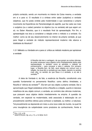Alexandre de Moura Barbosa
55
próprio conteúdo, sendo um movimento no interior da Coisa mesma, a verdade
em si e para si. O resultado é a síntese entre saber (subjetivo) e verdade
(objetiva), que foi posta cindida pela modernidade e que caracteriza o próprio
movimento da Experiência da Fenomenologia do espírito, que faz cada vez mais
o subjetivo (ou o saber) penetrar no objetivo (ou na verdade) até que sejam um
só, no Saber Absoluto, que é o resultado final da apresentação. Por fim, a
apresentação nos leva a considerar a relação entre o método e a verdade. Ou
melhor: como se dá seu desenvolvimento no interior da própria verdade, já que
para Hegel a verdade do método representacional moderno não abarca a
totalidade do Absoluto?
1.3.1 Método e a Verdade em e para si: crítica ao método moderno por aprisionar
a verdade
A filosofia não tem a vantagem, de que gozam as outras ciências,
de poder pressupor seus objetos como imediatamente dados pela
representação; e também como já admitido o método do
conhecimento – para começar e para ir adiante. Em primeiro
lugar, a filosofia tem, de fato, seus objetos em comum com a
religião. As duas têm a verdade por seu objeto, decerto no sentido
mais alto: no sentido de que Deus é a verdade, e só ele é
verdade.80
A ideia de Verdade é, de fato, a essência da filosofia, constituindo uma
questão fundamental no pensamento filosófico: como definiu Aristóteles, a
filosofia é “ciência da verdade”81
80
Enc. I, §1, p.39.
. Ela tem por seu objeto a própria verdade. Daí a
aproximação que Hegel estabelece entre a filosofia e a religião, quanto à natureza
metafísica de seu objeto comum, a verdade, ao contrário das ciências modernas,
que possuem seus objetos dados imediatamente na empiria. A questão da
verdade, em especial na modernidade, está associada à elaboração de um
procedimento científico idôneo para conhecer a realidade, ou melhor, a natureza.
Tal procedimento se depreende em meio a uma nova visão de mundo, na qual há
uma insurgência da subjetividade como produtora do conhecimento, frente à
81
ARISTÓTELES. Op. cit. p. 73, a 1/2 993b 19-21.
 