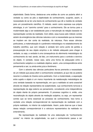 Ciência e Experiência: um ensaio sobre a Fenomenologia do espírito de Hegel
56
objetividade. Desta forma, destaca-se uma análise de como se poderia aferir a
verdade ou como se põe a objetividade do conhecimento, surgindo, assim, a
necessidade de se ter uma teoria do conhecimento que dê a medida da verdade
para um procedimento científico. O método, assim como expressa sua própria
etimologia, é um “caminho correto” para o conhecimento. Ele se tornou para a
modernidade algo a ser estabelecido para a manutenção da relação baseada na
representação correta da realidade. Com efeito, essa busca pelo método correto
advém da emergência das ciências naturais e com a necessidade que as mesmas
se impõem em dar conta da realidade, da natureza. Para essas ciências
particulares, a matematização é o parâmetro metodológico no estabelecimento do
trabalho científico, que com relação à verdade tem como ponto de partida a
pressuposição de seu objeto empírico e do método adequado para chegar à
verdade, ou seja, a verdade é uma consequência do aferimento metodológico do
conhecimento do real, sendo, de fato, um instrumento para o controle e domínio
do objeto. A verdade, nesse caso, seria uma forma de adequação entre o
conhecimento subjetivo e a realidade objetiva; assim, uma correspondência entre
pensamento e ser, ou ainda entre juízo e fenômeno.
Com o advento das ciências particulares fez-se premente a necessidade
de um método que possa aferir o conhecimento verdadeiro, já que não se poderia
recorrer à unidade do Cosmo como parâmetro. Com a modernidade, a separação
entre sujeito e objeto é um marco importante da reelaboração metodológica de
uma verdade baseada na representação, em que a realidade só seria acessível
através da relação representativa da subjetividade, cujo conhecimento torna-se a
representação de algo externo ao pensamento, concebendo uma independência
do objeto diante do próprio pensamento. O processo cognitivo é, então, uma
reconstituição do objeto através da mediação subjetiva, ou seja, um representar
correto que se torna essencial ao processo de conhecimento. Isso torna a
verdade uma relação correspondencial da representação da realidade com a
própria realidade, no interior da subjetividade. Assim, pode dizer-se que a base
dessa relação correspondencial é a estrutura representativa da realidade no
entendimento.
Na representação da realidade há uma elaboração do “conhecimento
correto” no interior da subjetividade, na qual o conhecimento passa a ser
 