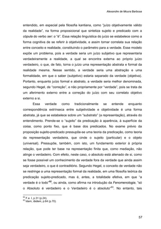 Alexandre de Moura Barbosa
57
entendido, em especial pela filosofia kantiana, como “juízo objetivamente válido
da realidade”, na forma proposicional que sintetiza sujeito e predicado com a
cópula do verbo ser: o “é”. Essa relação linguística do juízo se estabelece como a
forma cognitiva de se referir à objetividade, e assim tornar correlata sua relação
entre conceito e realidade, constituindo o parâmetro para a verdade. Esse modelo
expõe um problema, pois a verdade seria um juízo subjetivo que representaria
verdadeiramente a realidade, a qual se encontra externa ao próprio juízo
verdadeiro, o que, de fato, torna o juízo uma representação abstrata e formal da
realidade mesma. Nesse sentido, a verdade seria uma abstração e uma
formalidade, em que o saber (subjetivo) estaria separado da verdade (objetiva).
Portanto, enquanto juízo formal e abstrato, a verdade seria melhor denominada,
segundo Hegel, de “correção”, e não propriamente por “verdade”, pois se trata de
um aferimento externo entre a correção do juízo com seu correlato objetivo
externo a si.
Essa verdade como tradicionalmente se entende enquanto
correspondência extrínseca entre subjetividade e objetividade é uma forma
abstrata, já que se estabelece sobre um “substrato” (a representação), através do
entendimento. Prende-se o “sujeito” da predicação à aparência, à superfície da
coisa, como ponto fixo, que é base dos predicados. No exame prévio da
proposição sujeito-predicado pressupõe-se uma teoria da predicação, como teoria
da representação verdadeira, que cinde o sujeito (particular) e o objeto
(universal). Pressupõe, também, com isto, um fundamento exterior à própria
relação, que pode ter base na representação finita que, como mediação, não
atinge o verdadeiro. Com efeito, neste caso, o absoluto está alienado de si, como
se fosse possível um conhecimento da verdade fora da verdade que ainda assim
seja verdadeiro, o que é contraditório. Segundo Hegel, o conceito de verdade não
se restringe a uma representação formal da realidade, em uma filosofia teórica da
predicação sujeito-predicado, mas é, antes, a totalidade efetiva, em que “a
verdade é o todo”82
, ou ainda, como afirma na introdução da Fenomenologia, “só
o Absoluto é verdadeiro e o Verdadeiro é o absoluto”83
82
F.e. I, p.31 (p.24).
. No entanto, tais
83
Idem, ibidem, p.64 (p.70).
 