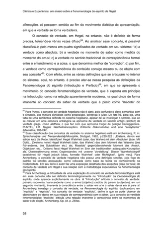 Ciência e Experiência: um ensaio sobre a Fenomenologia do espírito de Hegel
58
afirmações só possuem sentido ao fim do movimento dialético da apresentação,
em que a verdade se torna verdadeira.
O conceito de verdade, em Hegel, no entanto, não é definido de forma
precisa, tornando-o várias vezes difuso84
. Ao analisar esse conceito, é possível
classificá-lo pelo menos em quatro significados de verdade em seu sistema: “a) a
verdade como absoluta; b) a verdade no momento do saber como medida do
momento do em-si; c) a verdade no sentido tradicional de correspondência formal
entre o entendimento e a coisa, o que denomina melhor de “correção”; d) por fim,
a verdade como correspondência do conteúdo consigo mesmo ou do objeto com
seu conceito”85
. Com efeito, entre as várias definições que se articulam no interior
do sistema, aqui, no entanto, é preciso ater-se nessa pesquisa às definições da
Fenomenologia do espírito (Introdução e Prefácio)86
84
Para Puntel, o conceito de verdade hegeliana não é claro, pois confunde o plano semântico com
o sintático, que mistura conceitos como proposição, sentença e juízo. De fato há, para ele, uma
falta de uma semântica definida no sistema hegeliano, apesar de se investigar o sentido, que ao
se colocar em uma estrutura ontológica se aproxima da verdade no sentido antigo (acrítico) de
verdade grega, como alethéia, o que faz com que aproxime Hegel da posição heideggeriana.
PUNTEL, L.B. Hegels Wahheitskonzeption. Kritische Rekonstrution und eine “analytische”
Alternative, 208-242.
, em que se apresenta o
movimento do conceito fenomenológico de verdade, que é exposta em princípio
na Introdução, como na relação aparentemente moderna, na qual cinde de forma
imanente ao conceito do saber da verdade que é posto como “medida” do
85
Essa classificação dos conceitos de verdade no sistema hegeliano está em Archenberg, R, in:
Sprachanalyse und Tranzendentalphilosophie, Stuttgart, 1982, p.220-222 : „Erstens, davon war
schon kurz die Rede, identifiziert Hegel Wahrheit (oder‚ das Wahre) mit dem Absoluten (bzw. Mit
Gott)... Zweitens nennt Hegel Wahrheit (oder‚ das Wahre’) das dem Moment des Wissens (des
Für-anderes‚ des Subjektiven etc.) als‚ Masstab’ gegenüderstehende Moment des Ansich,
Objektiven etc... Drittens fasst Hegel Wahrheit im Sinn der traditionellen adaequatio-Konzeption
als‚ Übereinstimmung eines Gegenstandes mit unserer Vorstellung’. Dieser Wahrheitsbegriff
bezeichnet für Hegel jedoch bloss‚ formelle Wahrheit’ oder Richtigkeit“. [grifo meu]. Para
Archenberg, o conceito de verdade hegeliana não possui uma definição simples, pois foge do
padrão da simples adequação, como colocada como base da teoria do conhecimento na
modernidade. Em seu texto o autor faz uma exposição detalhada das acepções (tese por tese) do
conceito de verdade em Hegel e sua relação com a metodologia especulativa na Fenomenologia
do Espírito.
86
Para Archenberg, a dificuldade de uma explicação do conceito de verdade fenomenológica está
em esse conceito não ser definido terminologicamente na “Introdução” da Fenomenologia do
espírito, onde aparece explicitamente na obra. A “Introdução” articula o conceito de verdade:
primeiro momento, transcendente como o em-si (objetivo) cindido do para-si (subjetivo); em um
segundo momento, imanente à consciência entre o saber em si e o saber deste em si para si.
Archenberg investiga o conceito de verdade, na Fenomenologia do espírito, duplicando-o em
“implícito” e “explícito”. No conceito de verdade “explícito”, define o que se pode chamar de
objetividade do objeto em sua relação de correspondência com o saber. Já o conceito de verdade
fenomenológico “implícito” articula uma relação imanente à consciência entre os momentos do
saber e do objeto. Archenberg, Op. cit. p. 248ss.
 