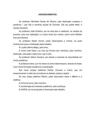 AGRADECIMENTOS
Ao professor Manfredo Araújo de Oliveira, pela dedicação, presteza e
paciência – que não é somente aquela do Conceito. (De seu poeta dileto, e
sempre devedor).
Ao professor João Emiliano, por ler esta obra e colaborar, na medida do
possível, para sua realização; e a quem tenho por mentor, assim como Meister
fora para Werther.
Ao professor Kleber Amora, pelas observações e críticas, as quais
contribuíram para a finalização deste trabalho.
À Lucélia (Minha Nêga), pelo amor.
À minha mãe Cléia e ao meu pai Ernane (em memória), pelo incentivo,
dedicação, educação e pelo amor, que é tudo.
Ao professor Gileno Campos, por plantar a semente da absurdidade em
minha existência.
À professora Ilana, por me retirar do antro habermasiano, através de Sade;
e por minha formação acadêmica na graduação.
Aos meus amigos dialéticos Patrick, Ericsson e Ivânio, que me
proporcionaram o júbilo da convivência na áskesis, práxis e sophía.
Ao meu amigo platônico Wilson, pelas discussões sobre o Mênon e a
dialética.
À minha tia Ivone, pelo incentivo.
À coordenação do mestrado acadêmico, pela confiança.
À CAPES, por ter propiciado e financiado este trabalho.
 