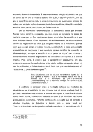 Alexandre de Moura Barbosa
59
momento do em-si da realidade. É exatamente nessa relação dicotômica, em que
se coloca de um lado o subjetivo (saber), e de outro, o objetivo (verdade), que se
põe a experiência como motor e alma do movimento de superação e síntese do
saber e da verdade, no fim da apresentação fenomenológica. Só então a verdade
em-si se torna para-si, ou concreta, no Saber absoluto.
Em tal movimento fenomenológico, a consciência passa por diversas
figuras (saber sensível, percepção, etc.) nas quais se considera na posse da
verdade, mas que, por fim, mostram-se figuras imperfeitas da consciência e, por
isso, ilusórias e falsas. É um movimento de reconhecimento da autoconsciência
através da negatividade do falso, que o sujeito acredita ser o verdadeiro, que faz
com que consiga atingir a verdade mesma, na totalidade. É essa apresentação
metodológica do movimento o que constitui o caráter científico da exposição na
Fenomenologia, em que a experiência é a “pedra de toque” para mostrar o
desenvolvimento histórico especulativo da consciência ao espírito, e à ciência
mesma. Para tanto, é preciso que a apresentação especulativa em seu
movimento supere a forma dicotômica entre sujeito e objeto para poder atingir, no
seu fim, o Absoluto, o Saber absoluto, isto é, fazer com que a verdade não seja só
“substância, [...] mas também sujeito”87
:
aliás, a substância viva é o ser, que na verdade é sujeito, ou – o
que significa o mesmo – que é na verdade efetivo, mas só à
medida que é o movimento do pôr-se-a-si-mesmo
[Sichselbstsetzen], ou a mediação consigo do tornar-se-outro
[Sichanderswerden].88
O problema é conceber então a mediação reflexiva na imediatez do
Absoluto ou na simplicidade de seu começo, que só como resultado final do
processo mediativo é que constitui a verdade em e para si, e no fim se mostra
como “Todo”. Assim, a afirmação: “verdade é o todo” é um resultado, não é uma
pressuposição axiomática. Portanto, contrariando a posição que só concede o
absoluto imediato, de Schelling e Jacobi, pois é, para Hegel, um
“desconhecimento da razão quando a reflexão é excluída do verdadeiro e não é
87
F.e. I, p. 29 (p.23).
88
Idem, p. 30 (p.23).
 