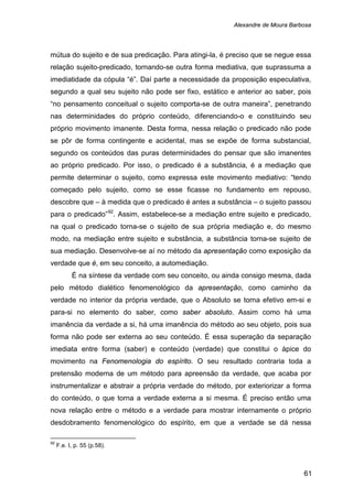 Alexandre de Moura Barbosa
61
mútua do sujeito e de sua predicação. Para atingi-la, é preciso que se negue essa
relação sujeito-predicado, tornando-se outra forma mediativa, que suprassuma a
imediatidade da cópula “é”. Daí parte a necessidade da proposição especulativa,
segundo a qual seu sujeito não pode ser fixo, estático e anterior ao saber, pois
“no pensamento conceitual o sujeito comporta-se de outra maneira”, penetrando
nas determinidades do próprio conteúdo, diferenciando-o e constituindo seu
próprio movimento imanente. Desta forma, nessa relação o predicado não pode
se pôr de forma contingente e acidental, mas se expõe de forma substancial,
segundo os conteúdos das puras determinidades do pensar que são imanentes
ao próprio predicado. Por isso, o predicado é a substância, é a mediação que
permite determinar o sujeito, como expressa este movimento mediativo: “tendo
começado pelo sujeito, como se esse ficasse no fundamento em repouso,
descobre que – à medida que o predicado é antes a substância – o sujeito passou
para o predicado”92
É na síntese da verdade com seu conceito, ou ainda consigo mesma, dada
pelo método dialético fenomenológico da apresentação, como caminho da
verdade no interior da própria verdade, que o Absoluto se torna efetivo em-si e
para-si no elemento do saber, como saber absoluto. Assim como há uma
imanência da verdade a si, há uma imanência do método ao seu objeto, pois sua
forma não pode ser externa ao seu conteúdo. É essa superação da separação
imediata entre forma (saber) e conteúdo (verdade) que constitui o ápice do
movimento na Fenomenologia do espírito. O seu resultado contraria toda a
pretensão moderna de um método para apreensão da verdade, que acaba por
instrumentalizar e abstrair a própria verdade do método, por exteriorizar a forma
do conteúdo, o que torna a verdade externa a si mesma. É preciso então uma
nova relação entre o método e a verdade para mostrar internamente o próprio
desdobramento fenomenológico do espírito, em que a verdade se dá nessa
. Assim, estabelece-se a mediação entre sujeito e predicado,
na qual o predicado torna-se o sujeito de sua própria mediação e, do mesmo
modo, na mediação entre sujeito e substância, a substância torna-se sujeito de
sua mediação. Desenvolve-se aí no método da apresentação como exposição da
verdade que é, em seu conceito, a automediação.
92
F.e. I, p. 55 (p.58).
 