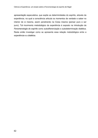 Ciência e Experiência: um ensaio sobre a Fenomenologia do espírito de Hegel
62
apresentação especulativa, que expõe as determinidades do espírito, através da
experiência, na qual a consciência articula os momentos de verdade e saber no
interior de si mesma, assim penetrando na Coisa mesma (pensar puro e ser
puro). Tal movimento metodológico da experiência é exposto na introdução da
Fenomenologia do espírito como autodiferenciação e autodeterminação dialética.
Resta então investigar como se apresenta essa relação metodológica entre a
experiência e a dialética.
 