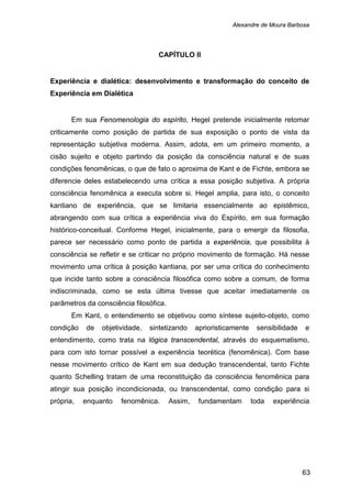 Alexandre de Moura Barbosa
63
CAPÍTULO II
Experiência e dialética: desenvolvimento e transformação do conceito de
Experiência em Dialética
Em sua Fenomenologia do espírito, Hegel pretende inicialmente retomar
criticamente como posição de partida de sua exposição o ponto de vista da
representação subjetiva moderna. Assim, adota, em um primeiro momento, a
cisão sujeito e objeto partindo da posição da consciência natural e de suas
condições fenomênicas, o que de fato o aproxima de Kant e de Fichte, embora se
diferencie deles estabelecendo uma crítica a essa posição subjetiva. A própria
consciência fenomênica a executa sobre si. Hegel amplia, para isto, o conceito
kantiano de experiência, que se limitaria essencialmente ao epistêmico,
abrangendo com sua crítica a experiência viva do Espírito, em sua formação
histórico-conceitual. Conforme Hegel, inicialmente, para o emergir da filosofia,
parece ser necessário como ponto de partida a experiência, que possibilita à
consciência se refletir e se criticar no próprio movimento de formação. Há nesse
movimento uma crítica à posição kantiana, por ser uma crítica do conhecimento
que incide tanto sobre a consciência filosófica como sobre a comum, de forma
indiscriminada, como se esta última tivesse que aceitar imediatamente os
parâmetros da consciência filosófica.
Em Kant, o entendimento se objetivou como síntese sujeito-objeto, como
condição de objetividade, sintetizando aprioristicamente sensibilidade e
entendimento, como trata na lógica transcendental, através do esquematismo,
para com isto tornar possível a experiência teorética (fenomênica). Com base
nesse movimento crítico de Kant em sua dedução transcendental, tanto Fichte
quanto Schelling tratam de uma reconstituição da consciência fenomênica para
atingir sua posição incondicionada, ou transcendental, como condição para si
própria, enquanto fenomênica. Assim, fundamentam toda experiência
 