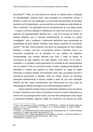 Ciência e Experiência: um ensaio sobre a Fenomenologia do espírito de Hegel
64
fenomênica93
. Fichte, em sua Doutrina da ciência, no capítulo sobre a Dedução
da representação, pretende expor essa passagem da consciência comum à
filosófica a partir de uma duplicação no movimento transcendental da atividade
produtora do Eu (espontâneo), que se encontra numa relação de dupla direção ao
não-eu (limitante). Tal duplicação torna-se reconhecimento de uma diferenciação
– “a saber, a primeira (direção) é refletida por um mero travo de fora (não-eu); a
segunda, por espontaneidade absoluta (Eu)” – que só é possível no interior da
reflexão filosófica, que é colocada arbitrariamente no começo da própria
investigação; “mas o problema é justamente demonstrar esse pressuposto da
possibilidade de toda reflexão filosófica como factum originário da consciência
natural”94
. De fato, Fichte pretende uma prova do pressuposto de toda reflexão
filosófica, e conduz, com isto, a consciência comum à filosófica. Este é um
movimento semelhante ao de Schelling em seu Sistema do Idealismo
Transcendental, que começa definindo que “todo o saber se baseia na
coincidência de algo subjetivo com algo objetivo. Com efeito, só se sabe o
verdadeiro, e a verdade é posta geralmente na coincidência das representações
com seu objeto”.95
Em um movimento similar a Fichte, Schelling tenta abstrair tal
identidade e mostrar que partindo do saber (Espírito) se chega ao objeto
(Natureza) e à própria unidade. Tal movimento, como visto, que parece conduzir a
consciência fenomênica à filosófica, tanto em Fichte, quanto em Schelling,
pressupõe arbitrariamente a própria unidade e parte de sua mera abstração
artificial. De fato, esses procedimentos vão diferenciar-se de certo modo da
metodologia da reflexão de Hegel na sua Fenomenologia do espírito.96
Hegel pretende substituir todas as explicações abstratas acerca da gênese
do saber, através de uma crítica à consciência comum ou natural, efetuada por si
mesma em sua passagem pelo mundo, pois esta deve ultrapassá-lo para chegar
à consciência filosófica. Segundo Hegel, tal movimento não deveria ser então
93
Sobre essa relação em Fichte e Schelling ver HYPPOLITE, J. Gênese da Fenomenologia do
espírito, p.21-27 e PHILONENKO, A. Lecture de la Phénoménologia de Hegel: Préface –
Introduction. p.160-161.
94
FICHTE, J. G. Doutrina da ciência 1794, [Coleção Os Pensadores] trad. br.: Rubens Rodriges
Torres Filho, 2
a
. edição, São Paulo: Abril Cultural, p. 123.
95
SCHELLING, F.W.J. Sistema del idealismo transcendental, Trad. esp.: J. Rivera de Rosales e V.
López Domínguez. Barcelona: Editorial Anthropos, 1988, p.149.
96
HYPPOLITE, J. Op.cit, p. 21-27.
 