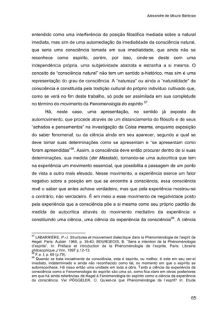 Alexandre de Moura Barbosa
65
entendido como uma interferência da posição filosófica mediada sobre a natural
imediata, mas sim de uma automediação da imediatidade da consciência natural,
que seria uma consciência tomada em sua imediatidade, que ainda não se
reconhece como espírito, porém, por isso, cinde-se deste com uma
independência própria, uma subjetividade abstrata e estranha a si mesma. O
conceito de “consciência natural” não tem um sentido a-histórico, mas sim é uma
representação do grau de consciência. A “natureza” ou ainda a “naturalidade” da
consciência é constituída pela tradição cultural do próprio indivíduo cultivado que,
como se verá no fim deste trabalho, só pode ser assimilada em sua completude
no término do movimento da Fenomenologia do espírito 97
Há, neste caso, uma apresentação, no sentido já exposto de
automovimento, que procede através de um distanciamento do filósofo e de seus
“achados e pensamentos” na investigação da Coisa mesma, enquanto exposição
do saber fenomenal, ou da ciência ainda em seu aparecer, segundo a qual se
deve tomar suas determinações como se apresentam e “se apresentam como
foram apreendidas”
.
98
. Assim, a consciência deve então procurar dentro de si suas
determinações, sua medida (der Masstab), tornando-se uma autocrítica que tem
na experiência um movimento essencial, que possibilita a passagem de um ponto
de vista a outro mais elevado. Nesse movimento, a experiência exerce um fator
negativo sobre a posição em que se encontra a consciência, essa consciência
revê o saber que antes achava verdadeiro, mas que pela experiência mostrou-se
o contrário, não verdadeiro. É em meio a esse movimento de negatividade posto
pela experiência que a consciência põe a si mesma como seu próprio padrão de
medida de autocrítica através do movimento mediativo da experiência e
constituindo uma ciência, uma ciência da experiência da consciência99
97
LABARRIÈRE, P.-J. Structures et mouvement dialectique dans la Phénoménologie de l’esprit de
Hegel. Paris: Aubier. 1968, p. 39-40, BOURGEOIS, B. “Sens e intention de la Phénoménologie
d’esprite”. In: Préface et introduction de la Phénoménologie de l’esprite, Paris: Librairie
philosophique J.Vrin, 1997 p.12-13.
. A ciência
98
F.e. I, p. 69 (p.79).
99
Quando se trata inicialmente da consciência, esta é espírito, ou melhor, é este em seu ser-aí
imediato, indeterminado e ainda não reconhecido como tal, no momento em que o espírito se
autorreconhece. Há nisso então uma unidade em toda a obra. Tanto a ciência da experiência da
consciência como a Fenomenologia do espírito são uma só, como fica claro em obras posteriores
em que há ainda referências de Hegel à Fenomenologia do espírito como a ciência da experiência
da consciência. Ver PÖGGELER, O. Qu’est-ce que Phénoménologie de l’esprit? In: Etude
 