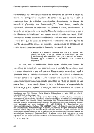 Ciência e Experiência: um ensaio sobre a Fenomenologia do espírito de Hegel
66
da experiência da consciência articula os momentos de verdade e saber no
interior das configurações singulares da consciência, que se expõe com o
movimento total de múltiplas determinações denominadas de figuras da
consciência (Gestalten des Bewusstseins)100
. Essas figuras, através da
experiência, articulam os momentos de verdade e saber, estabelecendo a
formação da consciência como espírito. Nessa formação, a consciência chega a
reconhecer seu substrato como seu, e pode reconhecer, então, que desde o início
fora espírito, em seu aparecer na consciência como seu ser-aí imediato. Assim,
pode-se dizer que as figuras da consciência se mostram então como figuras do
espírito na consciência desde seu princípio e a experiência da consciência se
mostra então como uma experiência do espírito na consciência, pois
o espírito é a essência absoluta real que a si sustém. São
abstrações suas, todas as figuras da consciência até aqui
[consideradas]; elas consistem em que o espírito se analisa,
distingue seus momentos, e se demora nos momentos
singulares.101
De fato, não só constituindo, deste modo, apenas uma ciência da
experiência da consciência, mas essencialmente a aparição do espírito em seus
momentos singulares, o que a torna uma Fenomenologia do espírito. Hegel a
apresenta como a “história da formação do espírito”, na qual traz a questão do
cultivo da consciência do ponto de vista da consciência natural ao saber filosófico,
ou do reconhecimento da necessidade sistemática no interior do espírito de sua
época. Como chama atenção Hegel no texto da Diferença, a “necessidade da
filosofia surge quando o poder de unificação desapareceu da vida dos homens, e
Hegeliennes par Otto Pöggeler. Paris: Librairie Philosophique J. Vrin. 1985, pp.145-192;
LABARRIÈRE, P.-J. Op. cit. pp.312s.
100
A diferenciação de figura (Gestalt) e forma (Form) é lógica, pois Hegel utiliza ambas com o
mesmo sentido, de uma forma. No entanto, para diferenciar figura de Forma, categoria lógica que
está em relação com conteúdo (Inhalt). Gestaltung é uma forma bem-determinada, uma forma
plástica e orgânica, nessa ideia de figura, utilizado por Goethe, no sentido de uma figura humana,
como expressão de uma totalidade. Cf. ARCHENBERG, R, Sprachanalyse und
Tranzendentalphilosophie, Stuttgart, 1982, p.227-229, notas 1 e 6. Segundo Labarrière, que tenta
uma unidade interna da Fenomenologia do espírito, “la première et la plus fondamentale de ces
unités est celle de la figure, de la Gestalt. Nous avons déjà rencontré ce terme, pour noter que les
accentuations diverses des textes de 1805 et 1807 se retrouvaient dans l’utilisation que Hegel en
fait, substituant l’expression « figures de l’Esprit » à celle de «figures de la conscience», ou plutôt
expliquant l’une par l’autre, en lui donnant par là sa véritable ampleur.” LABARRIÈRE, P.-J. Op.cit.
p.41.
101
F.e. II, p. 8 (p.325).
 
