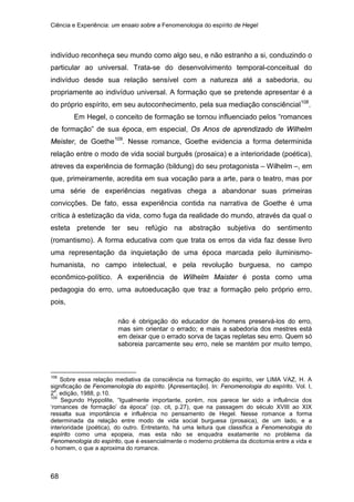 Ciência e Experiência: um ensaio sobre a Fenomenologia do espírito de Hegel
68
indivíduo reconheça seu mundo como algo seu, e não estranho a si, conduzindo o
particular ao universal. Trata-se do desenvolvimento temporal-conceitual do
indivíduo desde sua relação sensível com a natureza até a sabedoria, ou
propriamente ao indivíduo universal. A formação que se pretende apresentar é a
do próprio espírito, em seu autoconhecimento, pela sua mediação consciêncial108
Em Hegel, o conceito de formação se tornou influenciado pelos “romances
de formação” de sua época, em especial, Os Anos de aprendizado de Wilhelm
Meister, de Goethe
.
109
. Nesse romance, Goethe evidencia a forma determinida
relação entre o modo de vida social burguês (prosaica) e a interioridade (poética),
atreves da experiência de formação (bildung) do seu protagonista – Wilhelm –, em
que, primeiramente, acredita em sua vocação para a arte, para o teatro, mas por
uma série de experiências negativas chega a abandonar suas primeiras
convicções. De fato, essa experiência contida na narrativa de Goethe é uma
crítica à estetização da vida, como fuga da realidade do mundo, através da qual o
esteta pretende ter seu refúgio na abstração subjetiva do sentimento
(romantismo). A forma educativa com que trata os erros da vida faz desse livro
uma representação da inquietação de uma época marcada pelo iluminismo-
humanista, no campo intelectual, e pela revolução burguesa, no campo
econômico-político. A experiência de Wilhelm Maister é posta como uma
pedagogia do erro, uma autoeducação que traz a formação pelo próprio erro,
pois,
não é obrigação do educador de homens preservá-los do erro,
mas sim orientar o errado; e mais a sabedoria dos mestres está
em deixar que o errado sorva de taças repletas seu erro. Quem só
saboreia parcamente seu erro, nele se mantém por muito tempo,
108
Sobre essa relação mediativa da consciência na formação do espírito, ver LIMA VAZ, H. A
significação de Fenomenologia do espírito. [Apresentação]. In: Fenomenologia do espírito. Vol. I,
2
a
. edição, 1988, p.10.
109
Segundo Hyppolite, “Igualmente importante, porém, nos parece ter sido a influência dos
‘romances de formação’ da época” (op. cit, p.27), que na passagem do século XVIII ao XIX
ressalta sua importância e influência no pensamento de Hegel. Nesse romance a forma
determinada da relação entre modo de vida social burguesa (prosaica), de um lado, e a
interioridade (poética), do outro. Entretanto, há uma leitura que classifica a Fenomenologia do
espírito como uma epopeia, mas esta não se enquadra exatamente no problema da
Fenomenologia do espírito, que é essencialmente o moderno problema da dicotomia entre a vida e
o homem, o que a aproxima do romance.
 