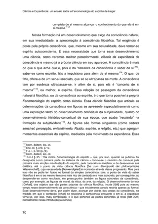 Ciência e Experiência: um ensaio sobre a Fenomenologia do espírito de Hegel
70
completa de si mesma alcançar o conhecimento do que ela é em
si mesma.112
Nessa formação há um desenvolvimento que exige da consciência natural,
em sua imediatidade, a aproximação à consciência filosófica. Tal exigência é
posta pela própria consciência, que, mesmo em sua naturalidade, deve tornar-se
espírito autoconsciente. É essa necessidade que torna esse desenvolvimento
uma ciência, como veremos melhor posteriormente, ciência da experiência da
consciência e mesmo já a própria ciência em seu aparecer. A consciência é mais
do que o que acha que é, pois é da “natureza da consciência o saber de si”113
,
saber-se como espírito. Isto a impulsiona para além de si mesma114
. O que, de
fato, difere-a do um ser-aí imediato, que só se ultrapassa na morte. A consciência
tem por essência ultrapassar-se, ir além de si, pois ela é “conceito de si
mesma”115
, ou melhor, é espírito. Essa relação de passagem da consciência
natural à filosófica, ou da consciência ao espírito, é o que torna possível a própria
Fenomenologia do espírito como ciência. Essa ciência filosófica que articula as
determinações da consciência em figuras se apresenta especulativamente como
uma exposição tanto do desenvolvimento conceitual da subjetividade, quanto do
desenvolvimento histórico-conceitual de sua época, que acaba “recaindo” na
formação da subjetividade116
112
Idem, ibidem, loc. cit.
. As figuras são formas singulares (como certeza
sensível, percepção, entendimento, Razão, espírito, a religião, etc.) que agregam
momentos essenciais do espírito, mediados pelo movimento da experiência. Essa
113
Enc. III, § 378, p.10.
114
F.e. I, p. 68 (p.74).
115
Idem, ibidem, loc. cit.
116
Enc.I § 25 : “Na minha Fenomenologia do espírito – que, por isso, quando se publicou foi
designada como primeira parte do sistema da ciência – tomou-se o caminho de começar pela
primeira mais simples manifestação do espírito, pela consciência imediata, e de desenvolver sua
dialética até o ponto de vista ciência filosófica [bis zum Standpunkt der philosophische
Wissenschaft], cuja necessidade [Notwendigkeit] é mostrada através dessa progressão. Mas para
isso não se podia ter ficado no formal da simples consciência: pois, o ponto de vista do saber
filosófico é em si ao mesmo tempo o mais rico de conteúdo e o mais concreto; por conseguinte, ao
desprender-se como resultado, ele pressupunha também as figura concretas da consciência,
como por exemplo, as figuras da moral, da ética, da arte, da religião. O desenvolvimento do teor
[Gehalt], dos objetos que são partes próprias da ciência filosófica, incide [fällt] pois ao mesmo
tempo nesse desenvolvimento da consciência – que inicialmente parecia restrita apenas ao formal.
Esse desenvolvimento deve, por assim dizer, avançar por detrás das costas da consciência, na
medida em que o conteúdo [Inhalt] se relaciona à consciência enquanto o em-si, a exposição
torna-se, por isso, mais complicada, e o que pertence às partes concretas já recai [fällt zum]
parcialmente nessa introdução [à ciência].
 