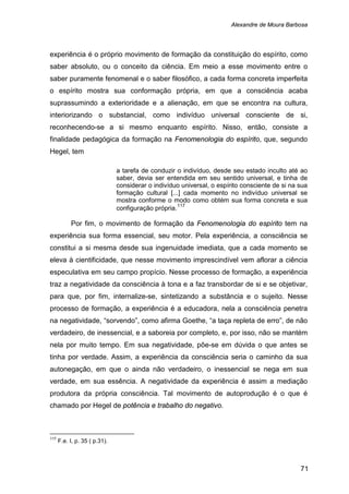 Alexandre de Moura Barbosa
71
experiência é o próprio movimento de formação da constituição do espírito, como
saber absoluto, ou o conceito da ciência. Em meio a esse movimento entre o
saber puramente fenomenal e o saber filosófico, a cada forma concreta imperfeita
o espírito mostra sua conformação própria, em que a consciência acaba
suprassumindo a exterioridade e a alienação, em que se encontra na cultura,
interiorizando o substancial, como indivíduo universal consciente de si,
reconhecendo-se a si mesmo enquanto espírito. Nisso, então, consiste a
finalidade pedagógica da formação na Fenomenologia do espírito, que, segundo
Hegel, tem
a tarefa de conduzir o indivíduo, desde seu estado inculto até ao
saber, devia ser entendida em seu sentido universal, e tinha de
considerar o indivíduo universal, o espírito consciente de si na sua
formação cultural [...] cada momento no indivíduo universal se
mostra conforme o modo como obtém sua forma concreta e sua
configuração própria.117
Por fim, o movimento de formação da Fenomenologia do espírito tem na
experiência sua forma essencial, seu motor. Pela experiência, a consciência se
constitui a si mesma desde sua ingenuidade imediata, que a cada momento se
eleva à cientificidade, que nesse movimento imprescindível vem aflorar a ciência
especulativa em seu campo propício. Nesse processo de formação, a experiência
traz a negatividade da consciência à tona e a faz transbordar de si e se objetivar,
para que, por fim, internalize-se, sintetizando a substância e o sujeito. Nesse
processo de formação, a experiência é a educadora, nela a consciência penetra
na negatividade, “sorvendo”, como afirma Goethe, “a taça repleta de erro”, de não
verdadeiro, de inessencial, e a saboreia por completo, e, por isso, não se mantém
nela por muito tempo. Em sua negatividade, põe-se em dúvida o que antes se
tinha por verdade. Assim, a experiência da consciência seria o caminho da sua
autonegação, em que o ainda não verdadeiro, o inessencial se nega em sua
verdade, em sua essência. A negatividade da experiência é assim a mediação
produtora da própria consciência. Tal movimento de autoprodução é o que é
chamado por Hegel de potência e trabalho do negativo.
117
F.e. I, p. 35 ( p.31).
 