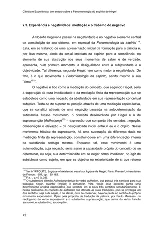 Ciência e Experiência: um ensaio sobre a Fenomenologia do espírito de Hegel
72
2.2. Experiência e negatividade: mediação e o trabalho do negativo
A filosofia hegeliana possui na negatividade e no negativo elemento central
de constituição de seu sistema, em especial da Fenomenologia do espírito118
.
Esta, em se tratando de uma apresentação inicial da formação para a ciência e,
por isso mesmo, ainda do ser-aí imediato do espírito para a consciência, no
elemento de sua abstração nos seus momentos de saber e de verdade,
apresenta, num primeiro momento, a desigualdade entre a subjetividade e a
objetividade. Tal diferença, segundo Hegel, tem como motor a negatividade. De
fato, é o que movimenta a Fenomenologia do espírito, sendo mesmo a sua
“alma”119
O negativo é tido como a mediação do conceito, que segundo Hegel, seria
a superação da pura imediatidade e da mediação finita da representação que se
estabelece como uma negação da objetividade em sua representação conceitual
subjetiva. Trata-se de superar tal posição através de uma mediação especulativa,
que se constitui através de uma negação baseada na autodeterminação da
substância. Nesse movimento, o conceito desenvolvido por Hegel é o de
suprassunção (Aufhebung)
.
120
118
Ver HYPPOLITE, Logique et existence, essai sur logique de Hegel, Paris: Presse Universitaires
de France, 1991, pp. 135-163.
– expressão que comporta três sentidos: negação,
conservação e elevação – da desigualdade inicial entre o eu e o objeto. Nesse
movimento triádico do suprassumir, há uma superação da diferença dada na
mediação finita da representação, constituindo-se em uma diferenciação interna
da substância consigo mesma. Enquanto tal, esse movimento é uma
automediação, cuja negação seria assim a capacidade própria do conceito de se
determinar, ou seja, sua determinidade em se negar como imediatez, no agir da
substância como sujeito, em que se objetiva na exterioridade de si que retorna
119
F.e. I, p.40 (p.39).
120
O substantivo alemão Aufhebung deriva do verbo aufheben, que possui três sentidos para sua
tradução: negar, levantar (erguer) e conservar. Para Hegel, esse conceito ganha uma
determinação unitária especulativa que sintetiza em si seus três sentidos simultaneamente. É
nessa polissemia do conceito de aufheben que dificulta as suas traduções, pois se privilegia um
dos sentidos, seja o de negar, o de elevar, ou o de conservar, haveria perda no sentido do próprio
movimento especulativo. Optei pela proposta de tradução da palavra, por Paulo Meneses, no
neologismo do verbo suprassumir e o substantivo suprassunção, que deriva do verbo francês
sursumer, e substantivo, sursomption.
 