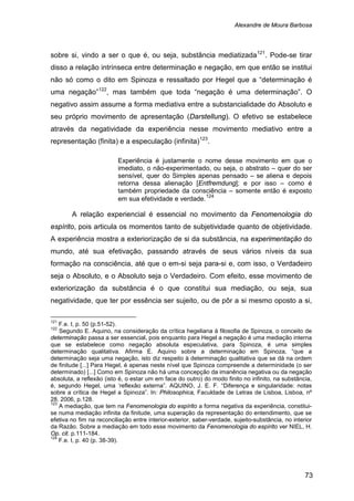 Alexandre de Moura Barbosa
73
sobre si, vindo a ser o que é, ou seja, substância mediatizada121
. Pode-se tirar
disso a relação intrínseca entre determinação e negação, em que então se institui
não só como o dito em Spinoza e ressaltado por Hegel que a “determinação é
uma negação”122
, mas também que toda “negação é uma determinação”. O
negativo assim assume a forma mediativa entre a substancialidade do Absoluto e
seu próprio movimento de apresentação (Darstellung). O efetivo se estabelece
através da negatividade da experiência nesse movimento mediativo entre a
representação (finita) e a especulação (infinita)123
.
Experiência é justamente o nome desse movimento em que o
imediato, o não-experimentado, ou seja, o abstrato – quer do ser
sensível, quer do Simples apenas pensado – se aliena e depois
retorna dessa alienação [Entfremdung]; e por isso – como é
também propriedade da consciência – somente então é exposto
em sua efetividade e verdade.124
A relação experiencial é essencial no movimento da Fenomenologia do
espírito, pois articula os momentos tanto de subjetividade quanto de objetividade.
A experiência mostra a exteriorização de si da substância, na experimentação do
mundo, até sua efetivação, passando através de seus vários níveis da sua
formação na consciência, até que o em-si seja para-si e, com isso, o Verdadeiro
seja o Absoluto, e o Absoluto seja o Verdadeiro. Com efeito, esse movimento de
exteriorização da substância é o que constitui sua mediação, ou seja, sua
negatividade, que ter por essência ser sujeito, ou de pôr a si mesmo oposto a si,
121
F.e. I, p. 50 (p.51-52).
122
Segundo E. Aquino, na consideração da crítica hegeliana à filosofia de Spinoza, o conceito de
determinação passa a ser essencial, pois enquanto para Hegel a negação é uma mediação interna
que se estabelece como negação absoluta especulativa, para Spinoza, é uma simples
determinação qualitativa. Afirma E. Aquino sobre a determinação em Spinoza, “que a
determinação seja uma negação, isto diz respeito à determinação qualitativa que se dá na ordem
de finitude [...] Para Hegel, é apenas neste nível que Spinoza compreende a determinidade (o ser
determinado) [...] Como em Spinoza não há uma concepção da imanência negativa ou da negação
absoluta, a reflexão (isto é, o estar um em face do outro) do modo finito no infinito, na substância,
é, segundo Hegel, uma ‘reflexão externa”. AQUINO, J. E. F. “Diferença e singularidade: notas
sobre a crítica de Hegel a Spinoza”. In: Philosophica, Faculdade de Letras de Lisboa, Lisboa, nº
28, 2006, p.128.
123
A mediação, que tem na Fenomenologia do espírito a forma negativa da experiência, constitui-
se numa mediação infinita da finitude, uma superação da representação do entendimento, que se
efetiva no fim na reconciliação entre interior-exterior, saber-verdade, sujeito-substância, no interior
da Razão. Sobre a mediação em todo esse movimento da Fenomenologia do espírito ver NIEL, H.
Op. cit. p.111-184.
124
F.e. I, p. 40 (p. 38-39).
 