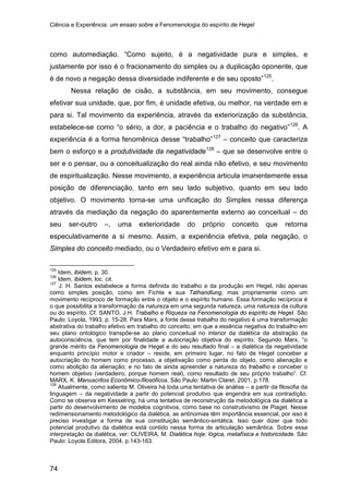 Ciência e Experiência: um ensaio sobre a Fenomenologia do espírito de Hegel
74
como automediação. “Como sujeito, é a negatividade pura e simples, e
justamente por isso é o fracionamento do simples ou a duplicação oponente, que
é de novo a negação dessa diversidade indiferente e de seu oposto”125
Nessa relação de cisão, a substância, em seu movimento, consegue
efetivar sua unidade, que, por fim, é unidade efetiva, ou melhor, na verdade em e
para si. Tal movimento da experiência, através da exteriorização da substância,
estabelece-se como “o sério, a dor, a paciência e o trabalho do negativo”
.
126
. A
experiência é a forma fenomênica desse “trabalho”127
– conceito que caracteriza
bem o esforço e a produtividade da negatividade128
125
Idem, ibidem, p. 30.
– que se desenvolve entre o
ser e o pensar, ou a conceitualização do real ainda não efetivo, e seu movimento
de espiritualização. Nesse movimento, a experiência articula imanentemente essa
posição de diferenciação, tanto em seu lado subjetivo, quanto em seu lado
objetivo. O movimento torna-se uma unificação do Simples nessa diferença
através da mediação da negação do aparentemente externo ao conceitual – do
seu ser-outro –, uma exterioridade do próprio conceito que retorna
especulativamente a si mesmo. Assim, a experiência efetiva, pela negação, o
Simples do conceito mediado, ou o Verdadeiro efetivo em e para si.
126
Idem, ibidem, loc. cit.
127
J. H. Santos estabelece a forma definida do trabalho e da produção em Hegel, não apenas
como simples posição, como em Fichte e sua Tathandlung, mas propriamente como um
movimento recíproco de formação entre o objeto e o espírito humano. Essa formação recíproca é
o que possibilita a transformação da natureza em uma segunda natureza, uma natureza da cultura
ou do espírito. Cf. SANTO, J.H. Trabalho e Riqueza na Fenomenologia do espírito de Hegel. São
Paulo: Loyola, 1993, p. 15-28. Para Marx, a fonte desse trabalho do negativo é uma transformação
abstrativa do trabalho efetivo em trabalho do conceito, em que a essência negativa do trabalho em
seu plano ontológico transpõe-se ao plano conceitual no interior da dialética da abstração da
autoconsciência, que tem por finalidade a autocriação objetiva do espírito. Segundo Marx, “o
grande mérito da Fenomenologia de Hegel e do seu resultado final – a dialética da negatividade
enquanto princípio motor e criador – reside, em primeiro lugar, no fato de Hegel conceber a
autocriação do homem como processo, a objetivação como perda do objeto, como alienação e
como abolição da alienação; e no fato de ainda apreender a natureza do trabalho e conceber o
homem objetivo (verdadeiro, porque homem real), como resultado de seu próprio trabalho”. Cf.
MARX, K. Manuscritos Econômico-filosóficos. São Paulo: Martin Claret. 2001, p.178.
128
Atualmente, como salienta M. Oliveira há toda uma tentativa de análise – a partir da filosofia da
linguagem – da negatividade a partir do potencial produtivo que engendra em sua contradição.
Como se observa em Kesselring, há uma tentativa de reconstrução da metodológica da dialética a
partir do desenvolvimento de modelos cognitivos, como base no construtivismo de Piaget. Nesse
redimensionamento metodológico da dialética, as antinomias têm importância essencial, por isso é
preciso investigar a forma de sua constituição semântico-sintática. Isso quer dizer que todo
potencial produtivo da dialética está contido nessa forma de articulação semântica. Sobre essa
interpretação da dialética, ver: OLIVEIRA, M. Dialética hoje: lógica, metafísica e historicidade. São
Paulo: Loyola Editora, 2004, p.143-163.
 