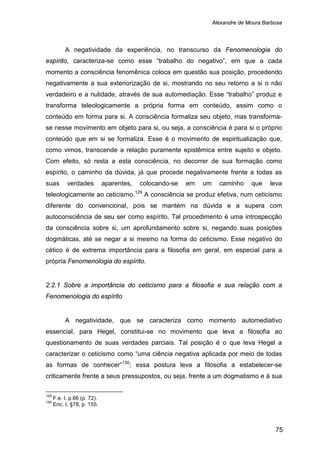 Alexandre de Moura Barbosa
75
A negatividade da experiência, no transcurso da Fenomenologia do
espírito, caracteriza-se como esse “trabalho do negativo”, em que a cada
momento a consciência fenomênica coloca em questão sua posição, procedendo
negativamente a sua exteriorização de si, mostrando no seu retorno a si o não
verdadeiro e a nulidade, através de sua automediação. Esse “trabalho” produz e
transforma teleologicamente a própria forma em conteúdo, assim como o
conteúdo em forma para si. A consciência formaliza seu objeto, mas transforma-
se nesse movimento em objeto para si, ou seja, a consciência é para si o próprio
conteúdo que em si se formaliza. Esse é o movimento de espiritualização que,
como vimos, transcende a relação puramente epistêmica entre sujeito e objeto.
Com efeito, só resta a esta consciência, no decorrer de sua formação como
espírito, o caminho da dúvida, já que procede negativamente frente a todas as
suas verdades aparentes, colocando-se em um caminho que leva
teleologicamente ao ceticismo.129
2.2.1 Sobre a importância do ceticismo para a filosofia e sua relação com a
Fenomenologia do espírito
A consciência se produz efetiva, num ceticismo
diferente do convencional, pois se mantém na dúvida e a supera com
autoconsciência de seu ser como espírito. Tal procedimento é uma introspecção
da consciência sobre si, um aprofundamento sobre si, negando suas posições
dogmáticas, até se negar a si mesmo na forma do ceticismo. Esse negativo do
cético é de extrema importância para a filosofia em geral, em especial para a
própria Fenomenologia do espírito.
A negatividade, que se caracteriza como momento automediativo
essencial, para Hegel, constitui-se no movimento que leva a filosofia ao
questionamento de suas verdades parciais. Tal posição é o que leva Hegel a
caracterizar o ceticismo como “uma ciência negativa aplicada por meio de todas
as formas de conhecer”130
129
F.e. I, p.66 (p. 72).
; essa postura leva a filosofia a estabelecer-se
criticamente frente a seus pressupostos, ou seja, frente a um dogmatismo e à sua
130
Enc. I, §78, p. 155.
 