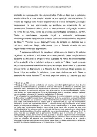 Ciência e Experiência: um ensaio sobre a Fenomenologia do espírito de Hegel
76
aceitação de pressupostos não demonstrados. Pode-se dizer que o ceticismo
levaria a filosofia a uma posição, através de sua oposição, de sua antítese. O
recurso do negativo como método expositivo não é recente na filosofia: Zenão já o
estabelecera na sua interpretação do problema do movimento do ser
parmenídico; Sócrates o utilizou, ainda no interior de uma configuração subjetiva
na forma de sua ironia, contra as próprias argumentações sofísticas; e, por fim,
Platão o aperfeiçoou, segundo Hegel, e realmente estabeleceu
metodologicamente a negatividade dialética como um desenvolvimento expositivo
da Ideia131
A questão do ceticismo foi tratada em várias obras no decorrer do sistema
hegeliano. No entanto, o texto-base para a compreensão dessa relação entre o
ceticismo e a filosofia é o artigo de 1802, publicado no Jornal de crítica filosófica:
sobre a relação entre o ceticismo antigo e o moderno
. Veremos nesse desenvolvimento do conceito de dialética que o
ceticismo, conforme Hegel, relaciona-se com a filosofia através de sua
negatividade contra todo dogmatismo.
132
. Nele, Hegel pretende
expor a relação entre o ceticismo moderno e o antigo, assim como a posição de
ambos frente ao dogmatismo e a filosofia. Em tal empresa, Hegel procede de
forma crítica na análise do ceticismo, como havia definido no texto Sobre a
essência da crítica filosófica133
131
Enc.I, §81, p. 164.
, no qual exige um critério ou “padrão que seja
132
Scep, p. 7-82s. Aqui não se trata de um excurso, como bem poderia parecer, mas de uma
tentativa de desdobramento da questão do texto de 1802 sobre o ceticismo e a filosofia, para
relacionar com a importância da negatividade do ceticismo na Fenomenologia do espírito. Com
efeito, a questão do ceticismo do artigo de 1802 é reposta não só na Fenomenologia do espírito,
mas também em obras mais tardias, como a Enciclopédia. Aqui foi utilizada a tradução francesa,
com comentários críticos de B. Fauquet, e prefácio de J.-P. Dumont.
133
Há críticas às interpretações (apropriações) hegelianas do ceticismo clássico, como no prefácio
de Dumont da tradução francesa. Essas críticas partem da forma apropriativa com que Hegel trata
os textos dos filósofos não se atendo à “letra” e tentando articular “criticamente” diversas escolas,
pois acaba confundindo história da filosofia com a própria filosofia, ou seja, há uma totalidade
histórica da filosofia em uma filosofia unitária. O ceticismo antigo, segundo Dumont, acaba sendo
levado, na interpretação de Hegel, a um “niilismo”. Como chama atenção D. A. Attala, exatamente
por definir seu procedimento filosófico como crítica é que Hegel não se culpa de fazer uma
“história totalitária” do ceticismo, pois, ao contrário de Dumont, que pretendia uma interpretação
positiva dos textos céticos, Hegel se propõe não a uma simples aceitação ingênua da “letra” do
texto, mas de sua relação com o pensamento filosófico, que é composto em embates e
contraposições, ou seja, ao “espírito” do texto, que não se reduz ao subjetivismo da interpretação.
Dessa forma, Hegel se põe mais que uma interpretação do ceticismo, sendo mesmo uma relação
crítica ao ceticismo, em especial uma crítica interna filosófica. Cf. ATTALA, D. A. “Crítica e
interpretación del escepticismo en el artículo de Hegel Relación del escepticismo con la filosofía,
de 1802”. In: Kriterion, Belo Horizonte, nº93, junho/96, p.123-133.
 