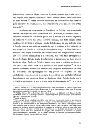 Alexandre de Moura Barbosa
77
independente deste que julga e deste que é julgado, que não seja tirado, nem do
fato singular, nem da particularidade do sujeito, mas do modelo eterno e imutável
da coisa mesma”134
. Nesse proceder do conceito de crítica filsófica não pode ser
puro confronto de subjetividades, mas efetivamente uma ideia de uma crítica
imanente135
Hegel parte de uma análise do Enesidemo de Schulze, que se pretendia
herdeiro do antigo ceticismo, para realizar sua caracterização e diferenciação do
ceticismo moderno em suas linhas gerais. Isso quer dizer que a crítica hegeliana
ao ceticismo moderno não atinge somente Schulze, mas toda posição cética
moderna. Em princípio, a crítica de Hegel a Schulze parte de uma distinção entre
a filosofia deste e sua pretensa associação com o ceticismo antigo, pois ele via
em sua própria filosofia a continuação do ceticismo antigo de Pirro e de Sexto
Empírico. Para Hegel, o ceticismo de Schulze não vê uma relação entre a filosofia
(em seu sentido especulativo) e o ceticismo, mas uma total contraposição.
Segundo Hegel, Schulze acaba transformando o pensamento de Kant em um
kantismo vulgar. Conforme Schulze, assim como para o ceticismo moderno, o
ceticismo possui então uma parte positiva e uma parte negativa
.
136
. A parte
positiva consiste na ideia de que a filosofia não ultrapassa a consciência. Os fatos
da consciência são apercepções que não podem ser negadas, por isso
verdadeiros e inquestionáveis, o que daria à consciência uma validade irrefutável.
Constituindo o que denomina Hegel um kantismo vulgar, Schulze limita todo o
conhecimento da razão a uma absoluta negação da especulação137
134
HEGEL, Idem p.85: “...la critique exige un étalon qui aussi indépendant de celui qui juge que de
ce qui est jugé, qui ne soit tiré, ni du fait singulier, ni de la particularité du sujet, mais du modèle
éternel et immuable (sic. immutable) de la chose même.”
. Já a parte
135
HEGEL, Idem, p.88: “... la critique peut retenir ce qu’il y a d’objectif où le besoin cherche
satisfaction, et tirer de l’authentique tendance à objectivité parfaite qui lui est propre la réfutation de
ce qu’il y a de limité dans la forme.”
136
Scep, pp. 28-29.
137
Um exemplo dessa relação problemática seria o próprio pensamento kantiano, que acabaria
caindo em aporias como a possibilidade de se atingir a causa última das coisas, porque só temos
acesso ao que é condicionado, o que abre para o problema da coisa-em-si. Essa negação cética
da coisa-em-si implica, como já vimos anteriormente, uma aporia do problema transcendental da
coisa-em-si kantiana. A incognoscibilidade da coisa-em-si conduz ao ceticismo, que reduz todo
conhecimento ao não conhecimento, o que acarreta que não conhecer as coisas-em-si é não
conhecer. Sobre este esse problema da relação entre coisa-em-si e ceticismo no próprio
pensamento kantiano, ver BONACCINI, J. Kant e o problema da coisa em si no Idealismo Alemão,
Rio de Janeiro: Relume Dumará, 2003, pp. 50-52.
 