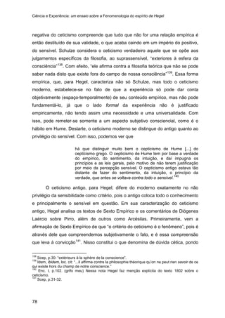 Ciência e Experiência: um ensaio sobre a Fenomenologia do espírito de Hegel
78
negativa do ceticismo compreende que tudo que não for uma relação empírica é
então destituído de sua validade, o que acaba caindo em um império do positivo,
do sensível. Schulze considera o ceticismo verdadeiro aquele que se opõe aos
julgamentos específicos da filosofia, ao suprassensível, “exteriores à esfera da
consciência”138
. Com efeito, “ele afirma contra a filosofia teórica que não se pode
saber nada disto que existe fora do campo de nossa consciência”139
. Essa forma
empírica, que, para Hegel, caracteriza não só Schulze, mas todo o ceticismo
moderno, estabelece-se no fato de que a experiência só pode dar conta
objetivamente (espaço-temporalmente) de seu conteúdo empírico, mas não pode
fundamentá-lo, já que o lado formal da experiência não é justificado
empiricamente, não tendo assim uma necessidade e uma universalidade. Com
isso, pode remeter-se somente a um aspecto subjetivo consciencial, como é o
hábito em Hume. Destarte, o ceticismo moderno se distingue do antigo quanto ao
privilégio do sensível. Com isso, podemos ver que
há que distinguir muito bem o cepticismo de Hume [...] do
cepticismo grego. O cepticismo de Hume tem por base a verdade
do empírico, do sentimento, da intuição, e daí impugna os
princípios e as leis gerais, pelo motivo de não terem justificação
por meio da percepção sensível. O cepticismo antigo estava tão
distante de fazer do sentimento, da intuição, o princípio da
verdade, que antes se voltava contra todo o sensível.140
O ceticismo antigo, para Hegel, difere do moderno exatamente no não
privilégio da sensibilidade como critério, pois o antigo coloca todo o conhecimento
e principalmente o sensível em questão. Em sua caracterização do ceticismo
antigo, Hegel analisa os textos de Sexto Empírico e os comentários de Diógenes
Laércio sobre Pirro, além de outros como Arcésilas. Primeiramente, vem a
afirmação de Sexto Empírico de que “o critério do ceticismo é o fenômeno”, pois é
através dele que compreendemos subjetivamente o fato, e é essa compreensão
que leva à convicção141
138
Scep, p.30: “extérieurs à la sphère de la conscience”.
. Nisso constitui o que denomina de dúvida cética, pondo
139
Idem, ibidem, loc. cit: “...il affirme contre la philosophie théorique qu’on ne peut rien savoir de ce
qui existe hors du champ de notre conscience.”
140
Enc. I, p.102. (grifo meu) Nessa nota Hegel faz menção explícita do texto 1802 sobre o
ceticismo.
141
Scep, p.31-32.
 
