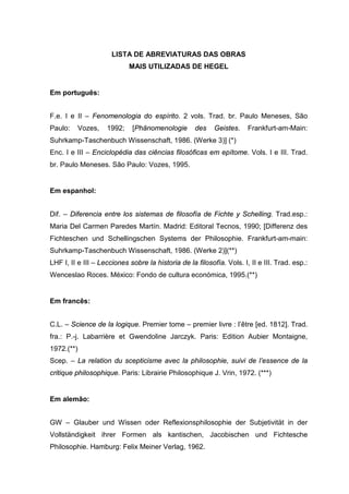 LISTA DE ABREVIATURAS DAS OBRAS
MAIS UTILIZADAS DE HEGEL
Em português:
F.e. I e II – Fenomenologia do espírito. 2 vols. Trad. br. Paulo Meneses, São
Paulo: Vozes, 1992; [Phänomenologie des Geistes. Frankfurt-am-Main:
Suhrkamp-Taschenbuch Wissenschaft, 1986. (Werke 3)] (*)
Enc. I e III – Enciclopédia das ciências filosóficas em epítome. Vols. I e III. Trad.
br. Paulo Meneses. São Paulo: Vozes, 1995.
Em espanhol:
Dif. – Diferencia entre los sistemas de filosofía de Fichte y Schelling. Trad.esp.:
Maria Del Carmen Paredes Martín. Madrid: Editoral Tecnos, 1990; [Differenz des
Fichteschen und Schellingschen Systems der Philosophie. Frankfurt-am-main:
Suhrkamp-Taschenbuch Wissenschaft, 1986. (Werke 2)](**)
LHF I, II e III – Lecciones sobre la historia de la filosofía. Vols. I, II e III. Trad. esp.:
Wenceslao Roces. México: Fondo de cultura económica, 1995.(**)
Em francês:
C.L. – Science de la logique. Premier tome – premier livre : l’être [ed. 1812]. Trad.
fra.: P.-j. Labarrière et Gwendoline Jarczyk. Paris: Edition Aubier Montaigne,
1972.(**)
Scep. – La relation du scepticisme avec la philosophie, suivi de l’essence de la
critique philosophique. Paris: Librairie Philosophique J. Vrin, 1972. (***)
Em alemão:
GW – Glauber und Wissen oder Reflexionsphilosophie der Subjetivität in der
Vollständigkeit ihrer Formen als kantischen, Jacobischen und Fichtesche
Philosophie. Hamburg: Felix Meiner Verlag, 1962.
 