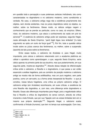 Alexandre de Moura Barbosa
79
em questão toda a percepção e suas pretensas certezas irrefutáveis, tais como
caracterizadas no dogmatismo e no ceticismo moderno, como constituindo a
verdade. No caso, o ceticismo antigo nega não a existência propriamente dos
objetos, sem dúvida existentes, mas os juízos dogmáticos sobre os objetos, ou
melhor, sobre os fenômenos. Desse modo, os céticos antigos negam o
conhecimento que se prende ao particular, como no caso, do empírico. Difere,
nisso, do ceticismo moderno, que ataca o conhecimento da razão em prol do
sensível142
. A essência do ceticismo antigo pode ser expressa, segundo Hegel,
nesta afirmação de Sexto Empírico: “pantì lógôi lógos ísos ántkeitai” [“a todo
argumento se opõe um outro de força igual”143
Entre esses textos, o ceticismo de Arcésilas é, para Hegel, muito
importante, pois coloca o ceticismo relacionado com a academia platônica ao
utilizar o aporético como aprendizagem, o que, segundo Sexto Empírico, seria
cético apenas na primeira parte de sua doutrina, mas que posteriormente, em sua
segunda parte, mostra-se dogmático
]. Por fim, toda a questão cética
incide sobre os juízos acerca dos fenômenos, ou melhor, sobre a suspensão
(epoché) de tais juízos sobre os fenômenos.
144
. Através dessa relação de diferenciação
crítica entre o ceticismo, a filosofia e o dogmatismo, é que passa a ser então
essencial a análise hegeliana, pois ao contrário da posição moderna o ceticismo
antigo se mostra não de forma antifilosófica, mas um puro negativo, sem parte
positiva, como um ser-outro, ou a forma ainda inessencial da filosofia – o que já
constitui, nessa leitura hegeliana, uma crítica ao próprio ceticismo antigo. O
ceticismo antigo (em Arcésilas) reconheceria, em suas críticas, a existência de
uma filosofia não dogmática, e, com isso, uma diferença entre dogmatismo e
filosofia. Essas são diferenças importantes para Hegel, pois a negatividade cética
traz à filosofia a crítica do dogmatismo do senso comum, através da crítica
imanente a toda finitude, que por sua “ligação com as coisas limitadas tem em si
mesmo sua própria destruição”145
142
Idem. p.45.
. Segundo Hegel, o ceticismo acaba
confirmando a finitude (humana), que tem no tempo sua autonegação. Com isso,
143
Idem. p.39.
144
Idem, ibidem, loc. cit.
145
Idem. p.36.
 