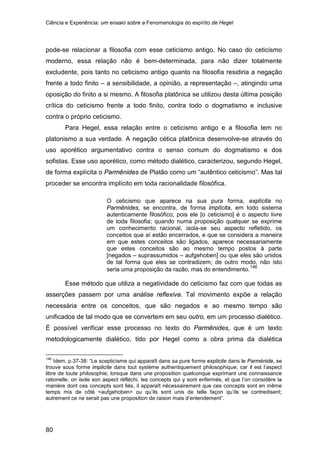 Ciência e Experiência: um ensaio sobre a Fenomenologia do espírito de Hegel
80
pode-se relacionar a filosofia com esse ceticismo antigo. No caso do ceticismo
moderno, essa relação não é bem-determinada, para não dizer totalmente
excludente, pois tanto no ceticismo antigo quanto na filosofia residiria a negação
frente a todo finito – a sensibilidade, a opinião, a representação –, atingindo uma
oposição do finito a si mesmo. A filosofia platônica se utilizou desta última posição
crítica do ceticismo frente a todo finito, contra todo o dogmatismo e inclusive
contra o próprio ceticismo.
Para Hegel, essa relação entre o ceticismo antigo e a filosofia tem no
platonismo a sua verdade. A negação cética platônica desenvolve-se através do
uso aporético argumentativo contra o senso comum do dogmatismo e dos
sofistas. Esse uso aporético, como método dialético, caracterizou, segundo Hegel,
de forma explícita o Parmênides de Platão como um “autêntico ceticismo”. Mas tal
proceder se encontra implícito em toda racionalidade filosófica.
O ceticismo que aparece na sua pura forma, explícita no
Parmênides, se encontra, de forma implícita, em todo sistema
autenticamente filosófico; pois ele [o ceticismo] é o aspecto livre
de toda filosofia; quando numa proposição qualquer se exprime
um conhecimento racional, isola-se seu aspecto refletido, os
conceitos que aí estão encerrados, e que se considera a maneira
em que estes conceitos são ligados, aparece necessariamente
que estes conceitos são ao mesmo tempo postos à parte
[negados – suprassumidos – aufgehoben] ou que eles são unidos
de tal forma que eles se contradizem; de outro modo, não isto
seria uma proposição da razão, mas do entendimento.146
Esse método que utiliza a negatividade do ceticismo faz com que todas as
asserções passem por uma análise reflexiva. Tal movimento expõe a relação
necessária entre os conceitos, que são negados e ao mesmo tempo são
unificados de tal modo que se convertem em seu outro, em um processo dialético.
É possível verificar esse processo no texto do Parmênides, que é um texto
metodologicamente dialético, tido por Hegel como a obra prima da dialética
146
Idem, p.37-38: “Le scepticisme qui apparaît dans sa pure forme explicite dans le Parménide, se
trouve sous forme implicite dans tout système authentiquement philosophique; car il est l’aspect
libre de toute philosophie; lorsque dans une proposition quelconque exprimant une connaissance
rationelle, on isole son aspect réfléchi, les concepts qui y sont enfermés, et que l’on considère la
manière dont ces concepts sont liés, il apparaît nécessairement que ces concepts sont en même
temps mis de côté <aufgehoben> ou qu’ils sont unis de telle façon qu’ils se contredisent;
autrement ce ne serait pas une proposition de raison mais d’entendement”.
 