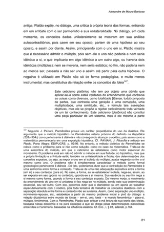 Alexandre de Moura Barbosa
81
antiga. Platão expõe, no diálogo, uma crítica à própria teoria das formas, entrando
em um embate com o ser parmenídio e sua unilateralidade. No diálogo, em cada
momento, os conceitos dados unilateralmente se mostram em sua análise
autocontraditórios, pois caem em seu oposto; partem de uma hipótese ao seu
oposto, e assim por diante. Assim, principiando com o uno em si, Platão mostra
que é necessário admitir o múltiplo, pois sem ele o uno não poderia e nem seria
idêntico a si, o que implicaria em algo idêntico a um outro algo, ou haveria dois
idênticos (múltiplos); nem se moveria, nem seria estático; no fim, não poderia nem
ao menos ser, passaria a não ser uno e assim até partir para outra hipótese. O
negativo é utilizado em Platão não só de forma pedagógica, e muito menos
instrumental, mas constitutiva da relação entre os conceitos da Ideia147
.
Este ceticismo platônico não tem por objeto uma dúvida que
aplicar-se-ia sobre estas verdades do entendimento que conhecia
as coisas como diversas, como totalidade [Ganze, todo] composta
de partes, que conhecia uma geração e uma corrupção, uma
multiplicidade, uma similitude, etc., e formula tais asserções
objetivas, mas ele se propõe a rejeitar radicalmente toda verdade
de um tal conhecimento. Este ceticismo [platônico] não constitui
uma peça particular de um sistema, mas é ele mesmo a parte
147
Segundo J. Paviani, Parmênides possui um caráter propedêutico do uso da dialética. Ele
argumenta que o método hipotético no Parmênides estaria próximo do definido na República
(533c-534c) como pertencente à diánoia e não conseguindo alcançar o noético, pois assim como a
matemática permaneceria em uma exposição hipotética. Cf.: PAVIANI, J. Filosofia e método em
Platão. Porto Alegre: EDIPUCRS. p. 92-96. No entanto, o método dialético do Parmênides se
coloca como o problema para si não como solução, como no caso da matemática. Trata-se de
uma autocrítica do método, em que o ceticismo se estabelece como motor essencial do
movimento. O problema está em não só admitir o método em sua finitude, no hipotético, mas que
a própria limitação e a finitude estão também na unilateralidade e fixidez das determinações dos
conceitos expostos, ou seja, ao expor o uno em si isolado do múltiplo, acaba negando no fim a si
mesmo como uno. O problema não é simplesmente caracterizar o método como formal
gnosiológico pertencente à diánoia . De fato, poderíamos dizer que a contradição do Parmênides é
uma antinomia entre forma e conteúdo. Trata-se de uma não adequação expositiva entre a forma
(em si) e seu conteúdo (para si). No caso, a forma, ao se estabelecer isolada, nega-se, assim, ao
ser exposta em seu oposto no conteúdo, opondo-se a si mesma. Sua essência ou seu fim nega a
si mesma como forma, opondo a forma a seu conteúdo exposto. Do mesmo modo, o movimento
do entendimento do uno em si unilateral e fixo nega-se no múltiplo, sendo este sua determinação
essencial, seu ser-outro. Com isto, podemos dizer que o dianoético cai em aporia ao trabalhar
especulativamente com o noético, pois toda tentativa de trabalhar os conceitos dialéticos com a
separação absoluta entre forma e conteúdo não se sustenta. Assim, como separação uno-múltiplo,
movimento-repouso, etc., estabelece a partir do mesmo problema inicial e pivô do diálogo: a
relação dicotômica entre mundo de ideias – em-si, uno, ideia – e mundo fenomênico – para-si,
múltiplo, fenômenos. Com o Parmênides, Platão quer criticar a má leitura da sua teoria das ideias,
baseada nessa dicotomia e na pura oposição a que se chega pelas determinações dianoéticas
entre Ideia e Fenômeno, baseadas na influência eleática. Cf. Enc., I, § 81, adendo, p.164.
 