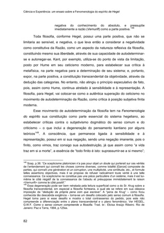 Ciência e Experiência: um ensaio sobre a Fenomenologia do espírito de Hegel
82
negativa do conhecimento do absoluto, e pressupõe
imediatamente a razão (Vernunft) como a parte positiva.148
Toda filosofia, conforme Hegel, possui uma parte positiva, que não se
limitaria ao sensível, e negativa, o que leva então a considerar a negatividade
como constitutiva da Razão, como um aspecto da natureza reflexiva da filosofia,
constituindo mesmo sua liberdade, através de sua capacidade de autodeterminar-
se e autonegar-se. Kant, por exemplo, utiliza-se do ponto de vista da limitação,
posto por Hume em seu ceticismo moderno, para estabelecer sua crítica à
metafísica, na parte negativa para a determinação de seu sistema; e, portanto,
expor, na parte positiva, a constituição transcendental da objetividade, através da
dedução das categorias. No entanto, não atingiu o princípio especulativo de fato,
pois, assim como Hume, continua atrelado à sensibilidade e à representação. A
filosofia, para Hegel, vai colocar-se como a autêntica superação do ceticismo no
movimento de autodeterminação da Razão, como crítica à posição subjetiva finita
moderna.
Esse movimento de autodeterminação da filosofia tem na Fenomenologia
do espírito sua constituição como parte essencial do sistema hegeliano, ao
estabelecer críticas contra o subjetivismo dogmático do senso comum e do
criticismo – o que inclui a degeneração do pensamento kantiano por alguns
teóricos149
148
Scep, p.36: “Ce scepticisme platonicien n’a pas pour objet un doute qui porterait sur ces vérités
de l’entendement qui connaît les choses comme diverses, comme totalité [Ganze] composée de
parties, qui connaît une génération et un corruption, une multiplicité, une similitude, etc., et formule
telles assertions objectives, mais il se propose de refuser radicalment toute verité à une telle
connaissance. Ce scepticisme ne constitue pas une pièce particulière d’un sistème, mais il est lui-
même le côté négatif de la connaissance de l’absolu et présuppose immédiatement la raison
<Vernunft> comme le côté positif.”
. A consciência, que permanece ligada à sensibilidade e à
representação, possui em si sua negação, sendo uma negação imanente, pois o
finito, como vimos, traz consigo sua autodestruição, já que assim como “a vida
traz em si a morte”, a essência de “todo finito é isto: suprassumir-se a si mesmo”;
149
Essa degeneração pode ser bem retratada pela leitura superficial como a do Sr. Krug sobre a
filosofia transcendental, em especial a filosofia fichteana, à qual ele se refere em sua clássica
imposição da “dedução da própria pena com que escreve”. A “pena de Krug” – como ficou
conhecida tão descabida exigência – torna-se um desafio colocado pelo senso comum à filosofia.
Hegel toma para si esse desafio e mostra o total contrassenso do pedido, pois este não
compreende a diferenciação entre o plano transcendental e o plano fenomênico. Ver HEGEL,
G.W.F. Como o senso comum compreende a filosofia. Trad. br.: Eloísa Araújo Ribeiro. Rio de
Janeiro: Paz e Terra, 1994, p.125ss.
 