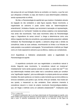 Alexandre de Moura Barbosa
83
isto porque ele em sua limitação interna se contradiz a si mesmo, o que faz com
que ultrapasse o limitado, ou seja, ele mesmo e suas determinações unilaterais,
sendo suprassumido no infinito.
De fato, a Fenomenologia do espírito tem que mostrar o Verdadeiro através
da negação do não verdadeiro a cada figura exposta. Nesse movimento, a
negatividade do ceticismo é posta contra todas as “determinações-do-
entendimento”, limitadas e fixadas, que recorrerem à sensação e à representação,
permanecendo no “conhecido” imediato da certeza subjetiva e da representação,
mas ainda não reconhecido. Todo esse movimento cético da Fenomenologia
nega o “dogmatismo do senso comum” e chega a determinar-se como uma
efetiva negação dos fatos da consciência, que pretensamente possuiriam validade
irrefutável. Na Fenomenologia do espírito, o ceticismo atinge todo o âmbito da
consciência, todas as suas certezas, reconhecendo os limites e as finitudes de
cada posição e sua posterior autonegação. Tal procedimento é definido por Hegel
como um modo especial do ceticismo que se efetivou, realizou-se e amadureceu.
2.2.2 Experiência e Ceticismo amadurecido: sobre a negatividade na
Fenomenologia do espírito
A experiência conduziria com sua negatividade a consciência natural à
dúvida. Segundo esse movimento, “a consciência natural vai mostrar-se”
imediatamente “como sendo apenas conceito de saber, ou saber não real”150
. Em
sua determinação imediata como saber real a consciência acaba por constituir
uma “significação negativa”, pois sua efetivação é a própria perda da sua verdade
imediata. Ela assim perde-se a si mesma a cada momento que se torna efetiva ou
torna-se verdadeira, pois perde o que, de fato, tinha por verdade, mas mostra ser
seu oposto, o inessencial ou não verdadeiro. Esse ceticismo imanente à
consciência natural é o motor do próprio movimento fenomenológico-dialético,
que, em Hegel, é definido como um ceticismo amadurecido151
150
F.e. I, p.66 (p.72).
. Analisando esse
151
O ceticismo amadurecido não é uma figura determinada da Fenomenologia do espírito, para
evitar conflitos entre a figura do ceticismo na autoconsciência e o método cético efetivo que marca
toda a obra. O ceticismo amadurecido não se reduz ou se soluciona na dita figura da
 