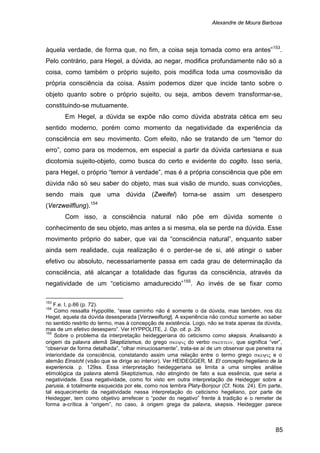 Alexandre de Moura Barbosa
85
àquela verdade, de forma que, no fim, a coisa seja tomada como era antes”153
Em Hegel, a dúvida se expõe não como dúvida abstrata cética em seu
sentido moderno, porém como momento da negatividade da experiência da
consciência em seu movimento. Com efeito, não se tratando de um “temor do
erro”, como para os modernos, em especial a partir da dúvida cartesiana e sua
dicotomia sujeito-objeto, como busca do certo e evidente do cogito. Isso seria,
para Hegel, o próprio “temor à verdade”, mas é a própria consciência que põe em
dúvida não só seu saber do objeto, mas sua visão de mundo, suas convicções,
sendo mais que uma dúvida (Zweifel) torna-se assim um desespero
(Verzweilflung).
.
Pelo contrário, para Hegel, a dúvida, ao negar, modifica profundamente não só a
coisa, como também o próprio sujeito, pois modifica toda uma cosmovisão da
própria consciência da coisa. Assim podemos dizer que incide tanto sobre o
objeto quanto sobre o próprio sujeito, ou seja, ambos devem transformar-se,
constituindo-se mutuamente.
154
Com isso, a consciência natural não põe em dúvida somente o
conhecimento de seu objeto, mas antes a si mesma, ela se perde na dúvida. Esse
movimento próprio do saber, que vai da “consciência natural”, enquanto saber
ainda sem realidade, cuja realização é o perder-se de si, até atingir o saber
efetivo ou absoluto, necessariamente passa em cada grau de determinação da
consciência, até alcançar a totalidade das figuras da consciência, através da
negatividade de um “ceticismo amadurecido”155
153
F.e. I, p.66 (p. 72).
. Ao invés de se fixar como
154
Como ressalta Hyppolite, “esse caminho não é somente o da dúvida, mas também, nos diz
Hegel, aquela da dúvida desesperada [Verzweiflung]. A experiência não conduz somente ao saber
no sentido restrito do termo, mas à concepção de existência. Logo, não se trata apenas da dúvida,
mas de um efetivo desespero”. Ver HYPPOLITE, J. Op. cit. p. 29.
155
Sobre o problema da interpretação heideggeriana do ceticismo como skepsis. Analisando a
origem da palavra alemã Skeptizismus, do grego σκεψις do verbo σκεπτειν, que significa “ver”,
“observar de forma detalhada”, “olhar minuciosamente”, trata-se aí de um observar que penetra na
interioridade da consciência, constatando assim uma relação entre o termo grego σκεψις e o
alemão Einsicht (visão que se dirige ao interior). Ver HEIDEGGER, M. El concepto hegeliano de la
experiencia. p. 129ss. Essa interpretação heideggeriana se limita a uma simples análise
etimológica da palavra alemã Skeptizismus, não atingindo de fato a sua essência, que seria a
negatividade. Essa negatividade, como foi visto em outra interpretação de Heidegger sobre a
parusia, é totalmente esquecida por ele, como nos lembra Platy-Bonjour (Cf. Nota. 24). Em parte,
tal esquecimento da negatividade nessa interpretação do ceticismo hegeliano, por parte de
Heidegger, tem como objetivo arrefecer o “poder do negativo” frente à tradição e o remeter de
forma a-crítica à “origem”, no caso, à origem grega da palavra, skepsis. Heidegger parece
 