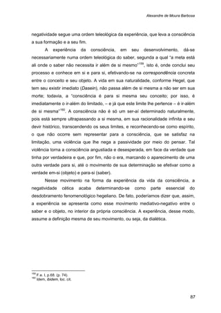 Alexandre de Moura Barbosa
87
negatividade segue uma ordem teleológica da experiência, que leva a consciência
a sua formação e a seu fim.
A experiência da consciência, em seu desenvolvimento, dá-se
necessariamente numa ordem teleológica do saber, segunda a qual “a meta está
ali onde o saber não necessita ir além de si mesmo”159
, isto é, onde conclui seu
processo e conhece em si e para si, efetivando-se na correspondência concreta
entre o conceito e seu objeto. A vida em sua naturalidade, conforme Hegel, que
tem seu existir imediato (Dasein), não passa além de si mesma a não ser em sua
morte; todavia, a “consciência é para si mesma seu conceito; por isso, é
imediatamente o ir-além do limitado, – e já que este limite lhe pertence – é ir-além
de si mesma”160
Nesse movimento na forma da experiência da vida da consciência, a
negatividade cética acaba determinando-se como parte essencial do
desdobramento fenomenológico hegeliano. De fato, poderíamos dizer que, assim,
a experiência se apresenta como esse movimento mediativo-negativo entre o
saber e o objeto, no interior da própria consciência. A experiência, desse modo,
assume a definição mesma de seu movimento, ou seja, da dialética.
. A consciência não é só um ser-aí determinado naturalmente,
pois está sempre ultrapassando a si mesma, em sua racionalidade infinita e seu
devir histórico, transcendendo os seus limites, e reconhecendo-se como espírito,
o que não ocorre sem representar para a consciência, que se satisfaz na
limitação, uma violência que lhe nega a passividade por meio do pensar. Tal
violência torna a consciência angustiada e desesperada, em face da verdade que
tinha por verdadeira e que, por fim, não o era, marcando o aparecimento de uma
outra verdade para si, até o movimento de sua determinação se efetivar como a
verdade em-si (objeto) e para-si (saber).
159
F.e. I, p.68. (p. 74).
160
Idem, ibidem, loc. cit.
 