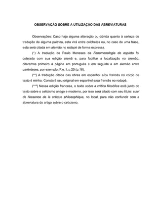 OBSERVAÇÃO SOBRE A UTILIZAÇÃO DAS ABREVIATURAS
Observações: Caso haja alguma alteração ou dúvida quanto à certeza de
tradução de alguma palavra, esta virá entre colchetes ou, no caso de uma frase,
esta será citada em alemão no rodapé de forma expressa.
(*) A tradução de Paulo Meneses da Fenomenologia do espírito foi
cotejada com sua edição alemã e, para facilitar a localização no alemão,
citaremos primeiro a página em português e em seguida a em alemão entre
parênteses, por exemplo: F.e. I, p.25 (p.16).
(**) A tradução citada das obras em espanhol e/ou francês no corpo de
texto é minha. Constará seu original em espanhol e/ou francês no rodapé.
(***) Nessa edição francesa, o texto sobre a crítica filosófica está junto do
texto sobre o ceticismo antigo e moderno, por isso será citado com seu título: suivi
de l’essence de la critique philosophique, no local, para não confundir com a
abreviatura do artigo sobre o ceticismo.
 