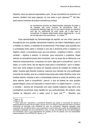 Alexandre de Moura Barbosa
89
absoluto; deve ser apenas espectadora, pois, “já que consciência se examina a si
mesma, também sob esse aspecto, só nos resta o puro observar”163
. De fato,
esse exame imanente da própria consciência começa
se recordarmos primeiro as determinações abstratas do saber e
da verdade, tais como ocorrem na consciência. Pois, a
consciência distingue algo de si e ao mesmo tempo se relaciona
com ele; ou, exprimindo de outro modo, ele é algo para a
consciência. O aspecto determinado desse relacionar-se – ou do
ser de algo para uma consciência – é o saber.164
Essa apresentação da Fenomenologia do espírito, em seu início, parte da
insurgência de uma questão, tipicamente moderna, de ordem metodológica, que é
a medida, ou melhor, a realidade do conhecimento. Para Hegel, essa questão traz
a contradição entre saber e verdade e com ela a dicotomia entre o subjetivo e o
objetivo. Assim, a consciência quer que sua certeza – subjetiva e interior –, tenha
verdade – objetiva e exterior. A princípio, para solucionar o problema, Hegel
articula na consciência esses dois momentos, com os quais ela se diferencia e se
relaciona reciprocamente, e expressa um como “algo para a consciência”, que é o
saber, e o outro como “ser de alguma coisa para a consciência”, que é o objeto.
Com isso, tenta solapar as bases do impasse acerca da unidade de medida do
saber, imposta pela filosofia moderna, expondo sua intenção de uma justificação
imanente da medida: pois se a medida fosse posta pelo saber filosófico seria uma
medida exterior, imposta e sem a necessidade (interna à coisa) de aceitá-la, pois
seria apenas “para a consciência”, para-si, o que se trataria de uma posição
epistemológica, como em Descartes e mesmo Kant; e o objeto externo – o em-si,
a verdade – deveria ser comparado com essa medida subjetiva, logo seria uma
contingência reconhecer essa medida em sua particularidade. No entanto, essa
medida se relaciona com o saber como é “para nós”165
163
Idem, p. 70.
– filósofos, que
164
Idem, p. 69.
165
Esse “para-nós” representa a consciência filosófica que perfaz o movimento do espírito à
autoconsciência do devir de seu objeto, que por fim é a si mesmo. Esse para-nós indica no próprio
movimento de formação uma imanência do todo na consciência. Segundo Hyppolite, esse
movimento da consciência entre o que é para-ela e o que é para-nós, a partir da possibilidade de
mediação e passagem de uma consciência à outra, ou seja, da existência de uma aprendizagem
da consciência, que é o que colocaremos em questão, no fim do capítulo, tem sua necessidade
nessa imanência. Ver HYPPOLITE. Op.cit., p. 41.
 