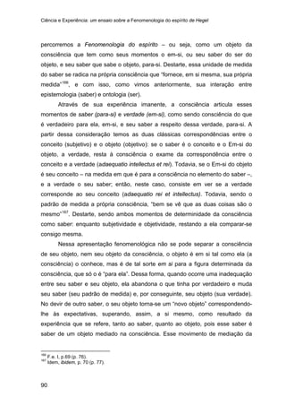 Ciência e Experiência: um ensaio sobre a Fenomenologia do espírito de Hegel
90
percorremos a Fenomenologia do espírito – ou seja, como um objeto da
consciência que tem como seus momentos o em-si, ou seu saber do ser do
objeto, e seu saber que sabe o objeto, para-si. Destarte, essa unidade de medida
do saber se radica na própria consciência que “fornece, em si mesma, sua própria
medida”166
Através de sua experiência imanente, a consciência articula esses
momentos de saber (para-si) e verdade (em-si), como sendo consciência do que
é verdadeiro para ela, em-si, e seu saber a respeito dessa verdade, para-si. A
partir dessa consideração temos as duas clássicas correspondências entre o
conceito (subjetivo) e o objeto (objetivo): se o saber é o conceito e o Em-si do
objeto, a verdade, resta à consciência o exame da correspondência entre o
conceito e a verdade (adaequatio intellectus et rei). Todavia, se o Em-si do objeto
é seu conceito – na medida em que é para a consciência no elemento do saber –,
e a verdade o seu saber; então, neste caso, consiste em ver se a verdade
corresponde ao seu conceito (adaequatio rei et intellectus). Todavia, sendo o
padrão de medida a própria consciência, “bem se vê que as duas coisas são o
mesmo”
, e com isso, como vimos anteriormente, sua interação entre
epistemologia (saber) e ontologia (ser).
167
Nessa apresentação fenomenológica não se pode separar a consciência
de seu objeto, nem seu objeto da consciência, o objeto é em si tal como ela (a
consciência) o conhece, mas é de tal sorte em si para a figura determinada da
consciência, que só o é “para ela”. Dessa forma, quando ocorre uma inadequação
entre seu saber e seu objeto, ela abandona o que tinha por verdadeiro e muda
seu saber (seu padrão de medida) e, por conseguinte, seu objeto (sua verdade).
No devir de outro saber, o seu objeto torna-se um “novo objeto” correspondendo-
lhe às expectativas, superando, assim, a si mesmo, como resultado da
experiência que se refere, tanto ao saber, quanto ao objeto, pois esse saber é
saber de um objeto mediado na consciência. Esse movimento de mediação da
. Destarte, sendo ambos momentos de determinidade da consciência
como saber: enquanto subjetividade e objetividade, restando a ela comparar-se
consigo mesma.
166
F.e. I, p.69 (p. 76).
167
Idem, ibidem, p. 70 (p. 77).
 