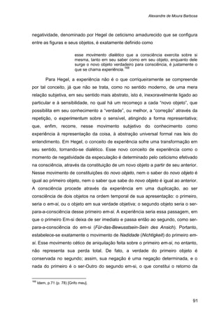 Alexandre de Moura Barbosa
91
negatividade, denominado por Hegel de ceticismo amadurecido que se configura
entre as figuras e seus objetos, é exatamente definido como
esse movimento dialético que a consciência exercita sobre si
mesma, tanto em seu saber como em seu objeto, enquanto dele
surge o novo objeto verdadeiro para consciência, é justamente o
que se chama experiência.168
Para Hegel, a experiência não é o que corriqueiramente se compreende
por tal conceito, já que não se trata, como no sentido moderno, de uma mera
relação subjetiva, em seu sentido mais abstrato, isto é, inexoravelmente ligado ao
particular e à sensibilidade, no qual há um recomeço a cada “novo objeto”, que
possibilita em seu conhecimento a “verdade”, ou melhor, a “correção” através da
repetição, o experimentum sobre o sensível, atingindo a forma representativa;
que, enfim, recorre, nesse movimento subjetivo do conhecimento como
experiência à representação da coisa, à abstração universal formal nas leis do
entendimento. Em Hegel, o conceito de experiência sofre uma transformação em
seu sentido, tornando-se dialético. Esse novo conceito de experiência como o
momento de negatividade da especulação é determinado pelo ceticismo efetivado
na consciência, através da constituição de um novo objeto a partir de seu anterior.
Nesse movimento de constituições do novo objeto, nem o saber do novo objeto é
igual ao primeiro objeto, nem o saber que sabe do novo objeto é igual ao anterior.
A consciência procede através da experiência em uma duplicação, ao ser
consciência de dois objetos na ordem temporal de sua apresentação: o primeiro,
seria o em-si, ou o objeto em sua verdade objetiva; o segundo objeto seria o ser-
para-a-consciência desse primeiro em-si. A experiência seria essa passagem, em
que o primeiro Em-si deixa de ser imediato e passa então ao segundo, como ser-
para-a-consciência do em-si (Für-das-Bewusstsein-Sein des Ansich). Portanto,
estabelece-se exatamente o movimento de Nadidade (Nichtigkeit) do primeiro em-
si. Esse movimento cético de aniquilação feita sobre o primeiro em-si, no entanto,
não representa sua perda total. De fato, a verdade do primeiro objeto é
conservada no segundo; assim, sua negação é uma negação determinada, e o
nada do primeiro é o ser-Outro do segundo em-si, o que constitui o retorno da
168
Idem, p.71 (p. 78) [Grifo meu].
 