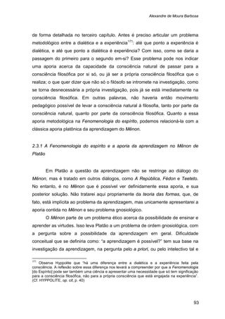 Alexandre de Moura Barbosa
93
de forma detalhada no terceiro capítulo. Antes é preciso articular um problema
metodológico entre a dialética e a experiência171
2.3.1 A Fenomenologia do espírito e a aporia da aprendizagem no Mênon de
Platão
: até que ponto a experiência é
dialética, e até que ponto a dialética é experiência? Com isso, como se daria a
passagem do primeiro para o segundo em-si? Esse problema pode nos indicar
uma aporia acerca da capacidade da consciência natural de passar para a
consciência filosófica por si só, ou já ser a própria consciência filosófica que o
realiza; o que quer dizer que não só o filósofo se intromete na investigação, como
se torna desnecessária a própria investigação, pois já se está imediatamente na
consciência filosófica. Em outras palavras, não haveria então movimento
pedagógico possível de levar a consciência natural à filosofia, tanto por parte da
consciência natural, quanto por parte da consciência filosófica. Quanto a essa
aporia metodológica na Fenomenologia do espírito, podemos relacioná-la com a
clássica aporia platônica da aprendizagem do Mênon.
Em Platão a questão da aprendizagem não se restringe ao diálogo do
Mênon, mas é tratado em outros diálogos, como A República, Fédon e Teeteto.
No entanto, é no Mênon que é possível ver definidamente essa aporia, e sua
posterior solução. Não tratarei aqui propriamente da teoria das formas, que, de
fato, está implícita ao problema da aprendizagem, mas unicamente apresentarei a
aporia contida no Mênon e seu problema gnosiológico.
O Mênon parte de um problema ético acerca da possibilidade de ensinar e
aprender as virtudes. Isso leva Platão a um problema de ordem gnosiológica, com
a pergunta sobre a possibilidade da aprendizagem em geral. Dificuldade
conceitual que se definiria como: “a aprendizagem é possível?” tem sua base na
investigação da aprendizagem, na pergunta pelo a priori, ou pelo intelectivo tal e
171
Observa Hyppolite que “há uma diferença entre a dialética e a experiência feita pela
consciência. A reflexão sobre essa diferença nos levará a compreender por que a Fenomenologia
[do Espírito] pode ser também uma ciência e apresentar uma necessidade que só tem significação
para a consciência filosófica, não para a própria consciência que está engajada na experiência”.
(Cf. HYPPOLITE, op. cit, p. 40)
 