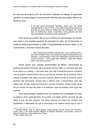Ciência e Experiência: um ensaio sobre a Fenomenologia do espírito de Hegel
94
tal, mas que só surgirá ao fim do movimento maiêutico do diálogo. O argumento
aporético da aprendizagem é primeiramente definido pelo personagem Mênon em
80 d5-e5 como:
E de que modo procurarás, Sócrates, aquilo que não sabes
absolutamente o que é? Pois, procurarás propondo-te (procurar)
que tipo de coisa, entre as coisas que não conheces? Ou, ainda
que, no melhor dos casos a encontres, como saberás que isso
(que encontraste) é aquilo que não conhecias?172
Essa aporia se constitui não só num problema da aprendizagem da virtude,
mas antes é uma questão paradoxal da aquisição do saber, do conhecimento. O
problema dessa argumentação é, então, a impossibilidade do próprio saber, ou do
conhecimento, como bem mostra Sócrates:
... não é possível ao homem procurar nem o que conhece nem o
que não conhece? Pois nem procuraria aquilo precisamente que
conhece – pois conhece, e não é de modo algum preciso para um
homem procurar – nem o que não conhece – pois nem sequer
sabe o que deve procurar.173
Assim parece que, naquela argumentação de Mênon, denominada de
erística pelo próprio Sócrates, não é possível nenhum saber ou conhecer sem que
já se saiba ou conheça, o que quer dizer que não é possível procurar conhecer
nem ao próprio conhecimento nem ao que não se conhece. Se se conhece, não é
preciso investigar mais nada, já que se conhece; porém se não se conhece, assim
também não conheceria, porque não o saberia caso o encontrasse, pois não
sabia o que, de fato, estaria procurando e, por fim, encontrou. Desse modo, cai-se
em um círculo, em que não pode vir a conhecer o que se conhece, nem o que não
conhece.
Essa argumentação aporética leva ao problema da investigação de todos
os saberes, pois o aprendiz teria, de um lado, que saber; porém, de outro, de não
saber o que, de fato, procura. Em parte, trata-se da busca por critérios que
possibilitem o aferimento do que é procurado e ao mesmo tempo seja o que é
172
PLATÃO. Mênon, Trad. br.: Maura Iglesias. Edição Bilíngue. Rio de Janeiro: ED. PUC-Rio e
Loyola, 2003, p. 49. Serão também utilizadas as páginas Stephanus, para facilitar a busca no
grego ou mesmo em outras edições que a traga.
173
Idem, ibidem, 80e, p.49.
 